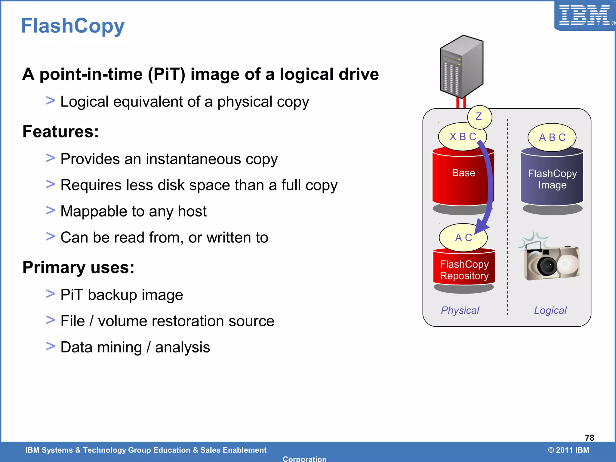 IBM Systems & Technology Group Education & Sales Enablement © 2011 IBM
Corporation
78
A point-in-time (PiT) image of a logical drive
> Logical equivalent of a physical copy
Features:
> Provides an instantaneous copy
> Requires less disk space than a full copy
> Mappable to any host
> Can be read from, or written to
Primary uses:
> PiT backup image
> File / volume restoration source
> Data mining / analysis
FlashCopy
Base
FlashCopy
Repository
FlashCopy
Image
X B C A B C
Z
A C
Physical Logical
 