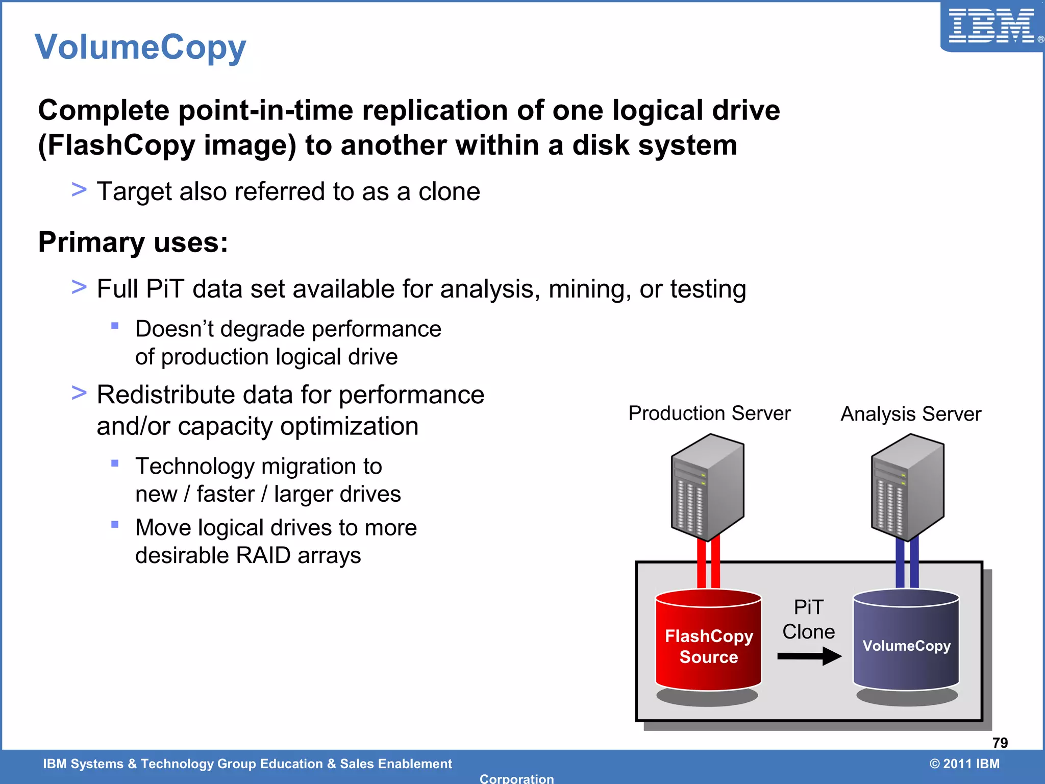 IBM Systems & Technology Group Education & Sales Enablement © 2011 IBM
Corporation
79
VolumeCopy
Complete point-in-time replication of one logical drive
(FlashCopy image) to another within a disk system
> Target also referred to as a clone
Primary uses:
> Full PiT data set available for analysis, mining, or testing
 Doesn’t degrade performance
of production logical drive
> Redistribute data for performance
and/or capacity optimization
 Technology migration to
new / faster / larger drives
 Move logical drives to more
desirable RAID arrays
Production Server Analysis Server
PiT
CloneFlashCopy
Source
VolumeCopy
 