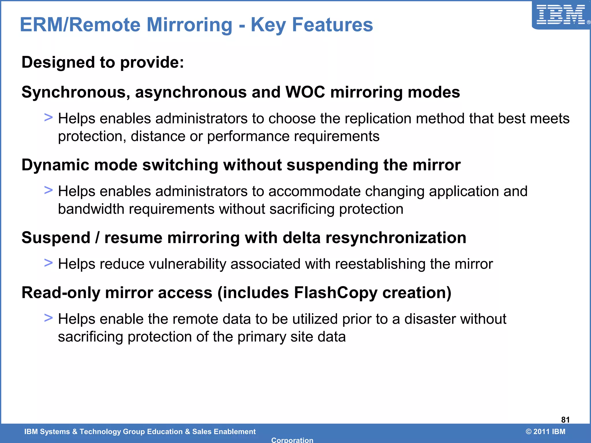 IBM Systems & Technology Group Education & Sales Enablement © 2011 IBM
Corporation
81
ERM/Remote Mirroring - Key Features
Designed to provide:
Synchronous, asynchronous and WOC mirroring modes
> Helps enables administrators to choose the replication method that best meets
protection, distance or performance requirements
Dynamic mode switching without suspending the mirror
> Helps enables administrators to accommodate changing application and
bandwidth requirements without sacrificing protection
Suspend / resume mirroring with delta resynchronization
> Helps reduce vulnerability associated with reestablishing the mirror
Read-only mirror access (includes FlashCopy creation)
> Helps enable the remote data to be utilized prior to a disaster without
sacrificing protection of the primary site data
 