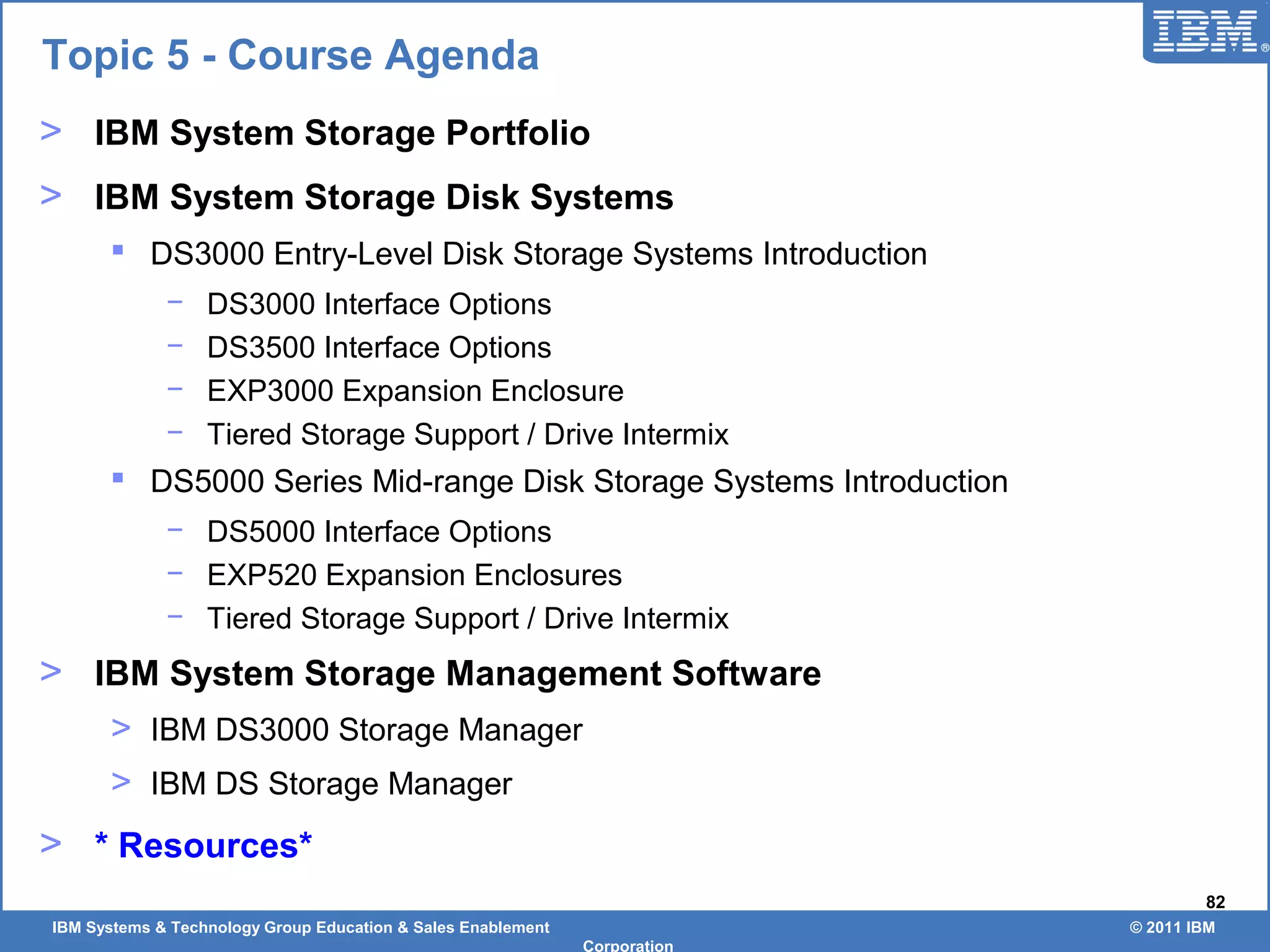 IBM Systems & Technology Group Education & Sales Enablement © 2011 IBM
Corporation
82
> IBM System Storage Portfolio
> IBM System Storage Disk Systems
 DS3000 Entry-Level Disk Storage Systems Introduction
− DS3000 Interface Options
− DS3500 Interface Options
− EXP3000 Expansion Enclosure
− Tiered Storage Support / Drive Intermix
 DS5000 Series Mid-range Disk Storage Systems Introduction
− DS5000 Interface Options
− EXP520 Expansion Enclosures
− Tiered Storage Support / Drive Intermix
> IBM System Storage Management Software
> IBM DS3000 Storage Manager
> IBM DS Storage Manager
> * Resources*
Topic 5 - Course Agenda
 