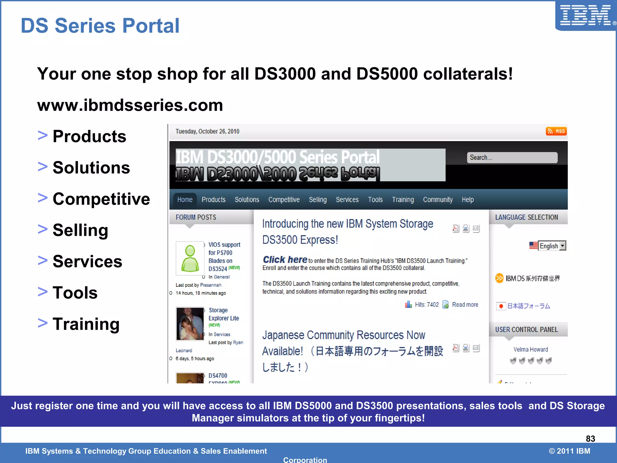 IBM Systems & Technology Group Education & Sales Enablement © 2011 IBM
Corporation
83
Your one stop shop for all DS3000 and DS5000 collaterals!
www.ibmdsseries.com
> Products
> Solutions
> Competitive
> Selling
> Services
> Tools
> Training
DS Series Portal
Just register one time and you will have access to all IBM DS5000 and DS3500 presentations, sales tools and DS Storage
Manager simulators at the tip of your fingertips!
 