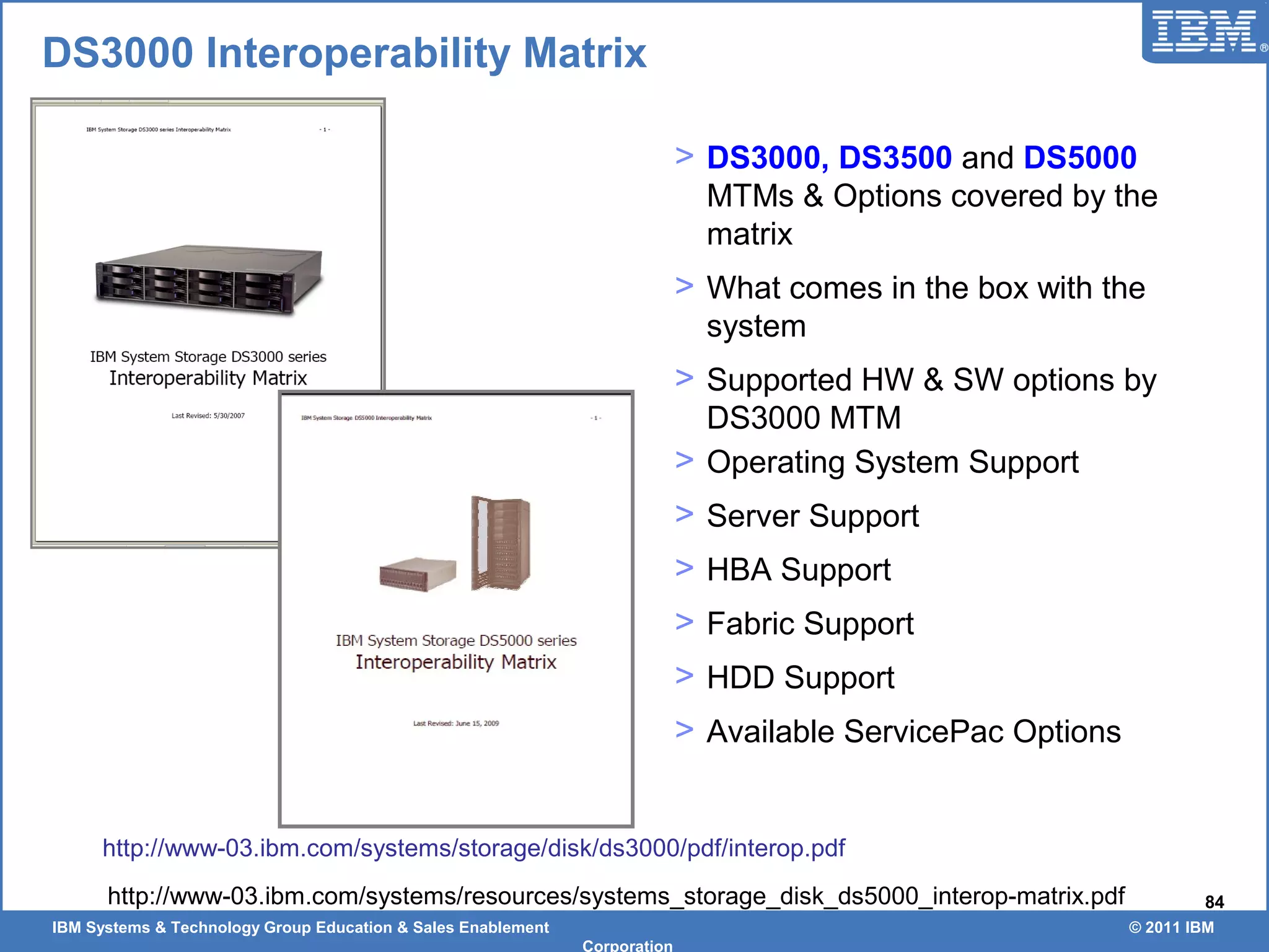 IBM Systems & Technology Group Education & Sales Enablement © 2011 IBM
Corporation
84
DS3000 Interoperability Matrix
> DS3000, DS3500 and DS5000
MTMs & Options covered by the
matrix
> What comes in the box with the
system
> Supported HW & SW options by
DS3000 MTM
> Operating System Support
> Server Support
> HBA Support
> Fabric Support
> HDD Support
> Available ServicePac Options
http://www-03.ibm.com/systems/storage/disk/ds3000/pdf/interop.pdf
http://www-03.ibm.com/systems/resources/systems_storage_disk_ds5000_interop-matrix.pdf
 