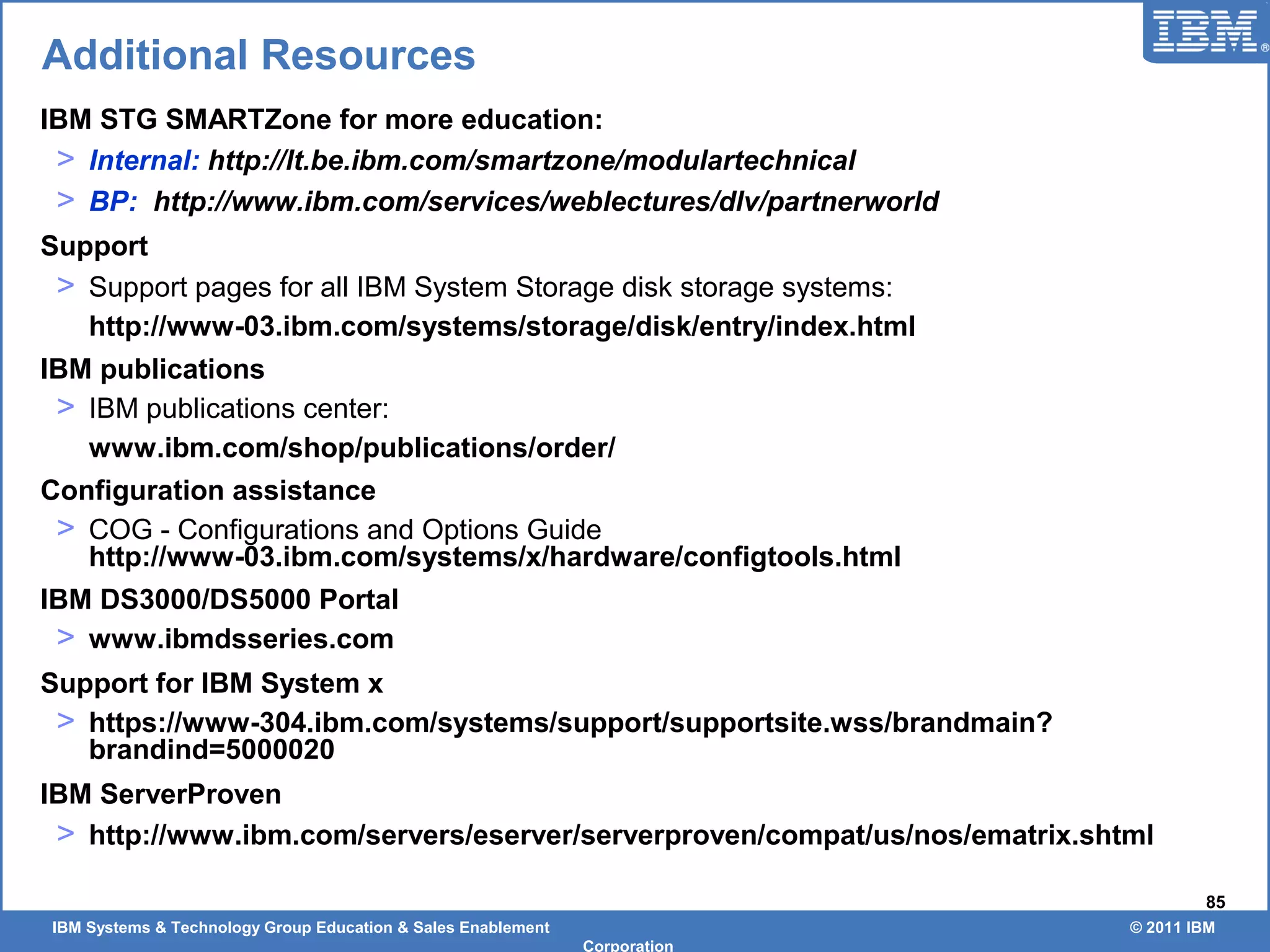 IBM Systems & Technology Group Education & Sales Enablement © 2011 IBM
Corporation
85
Additional Resources
IBM STG SMARTZone for more education:
> Internal: http://lt.be.ibm.com/smartzone/modulartechnical
> BP: http://www.ibm.com/services/weblectures/dlv/partnerworld
Support
> Support pages for all IBM System Storage disk storage systems:
http://www-03.ibm.com/systems/storage/disk/entry/index.html
IBM publications
> IBM publications center:
www.ibm.com/shop/publications/order/
Configuration assistance
> COG - Configurations and Options Guide
http://www-03.ibm.com/systems/x/hardware/configtools.html
IBM DS3000/DS5000 Portal
> www.ibmdsseries.com
Support for IBM System x
> https://www-304.ibm.com/systems/support/supportsite.wss/brandmain?
brandind=5000020
IBM ServerProven
> http://www.ibm.com/servers/eserver/serverproven/compat/us/nos/ematrix.shtml
 