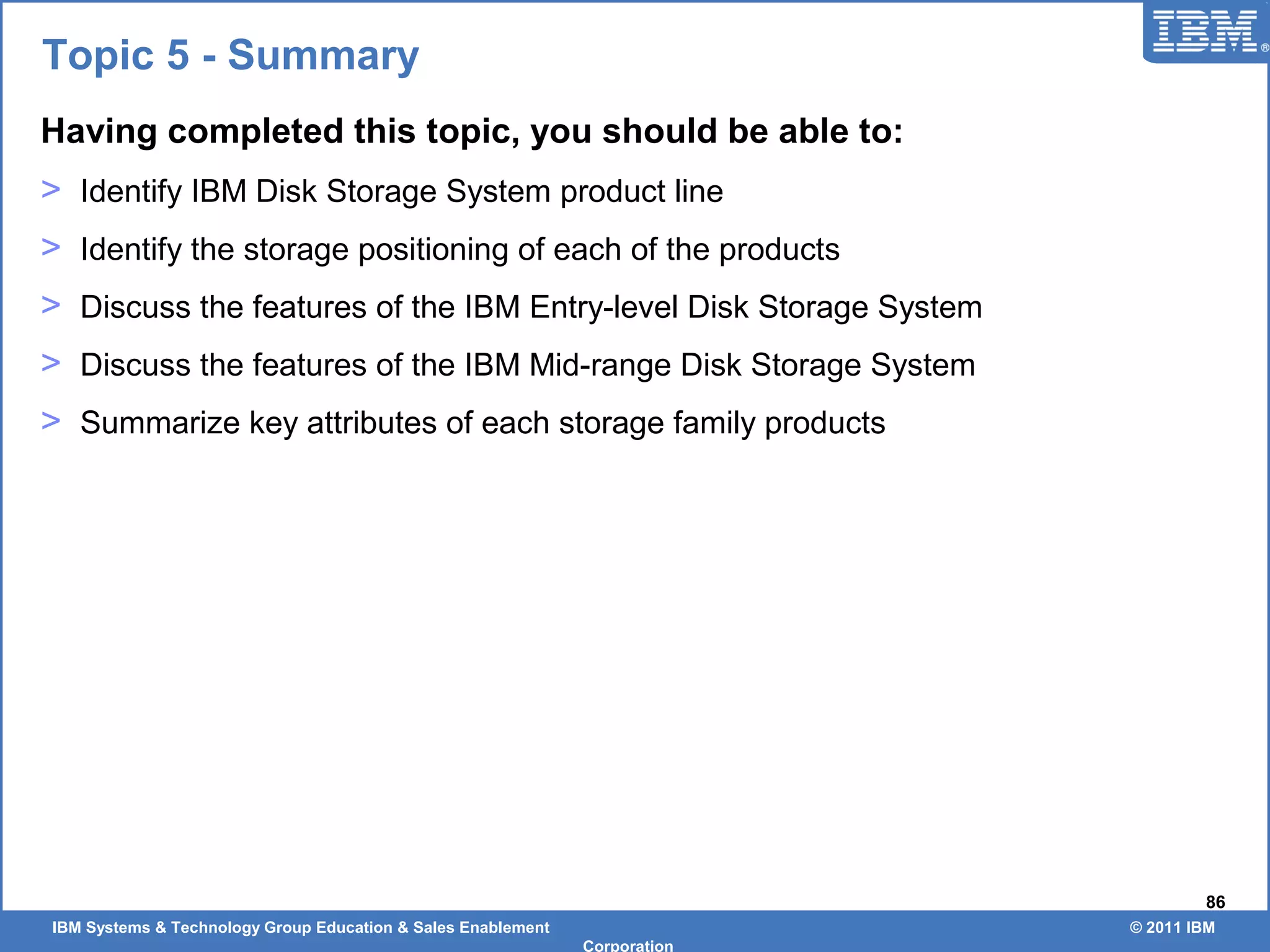 IBM Systems & Technology Group Education & Sales Enablement © 2011 IBM
Corporation
86
Topic 5 - Summary
Having completed this topic, you should be able to:
> Identify IBM Disk Storage System product line
> Identify the storage positioning of each of the products
> Discuss the features of the IBM Entry-level Disk Storage System
> Discuss the features of the IBM Mid-range Disk Storage System
> Summarize key attributes of each storage family products
 
