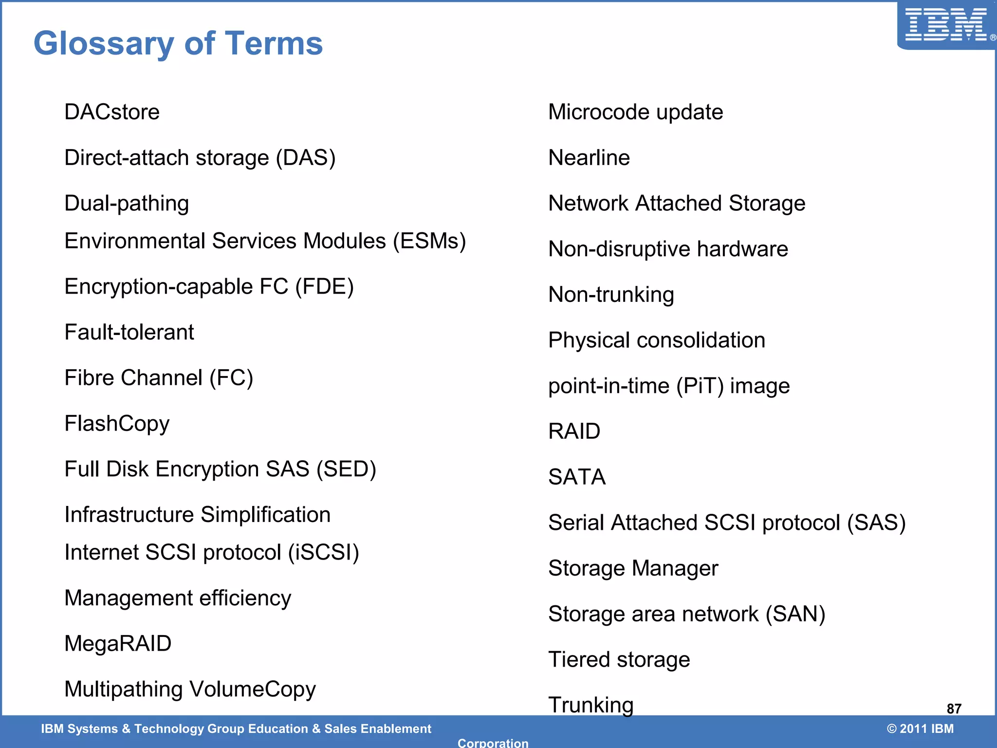 IBM Systems & Technology Group Education & Sales Enablement © 2011 IBM
Corporation
87
Glossary of Terms
DACstore
Direct-attach storage (DAS)
Dual-pathing
Environmental Services Modules (ESMs)
Encryption-capable FC (FDE)
Fault-tolerant
Fibre Channel (FC)
FlashCopy
Full Disk Encryption SAS (SED)
Infrastructure Simplification
Internet SCSI protocol (iSCSI)
Management efficiency
MegaRAID
Multipathing VolumeCopy
Microcode update
Nearline
Network Attached Storage
Non-disruptive hardware
Non-trunking
Physical consolidation
point-in-time (PiT) image
RAID
SATA
Serial Attached SCSI protocol (SAS)
Storage Manager
Storage area network (SAN)
Tiered storage
Trunking
 