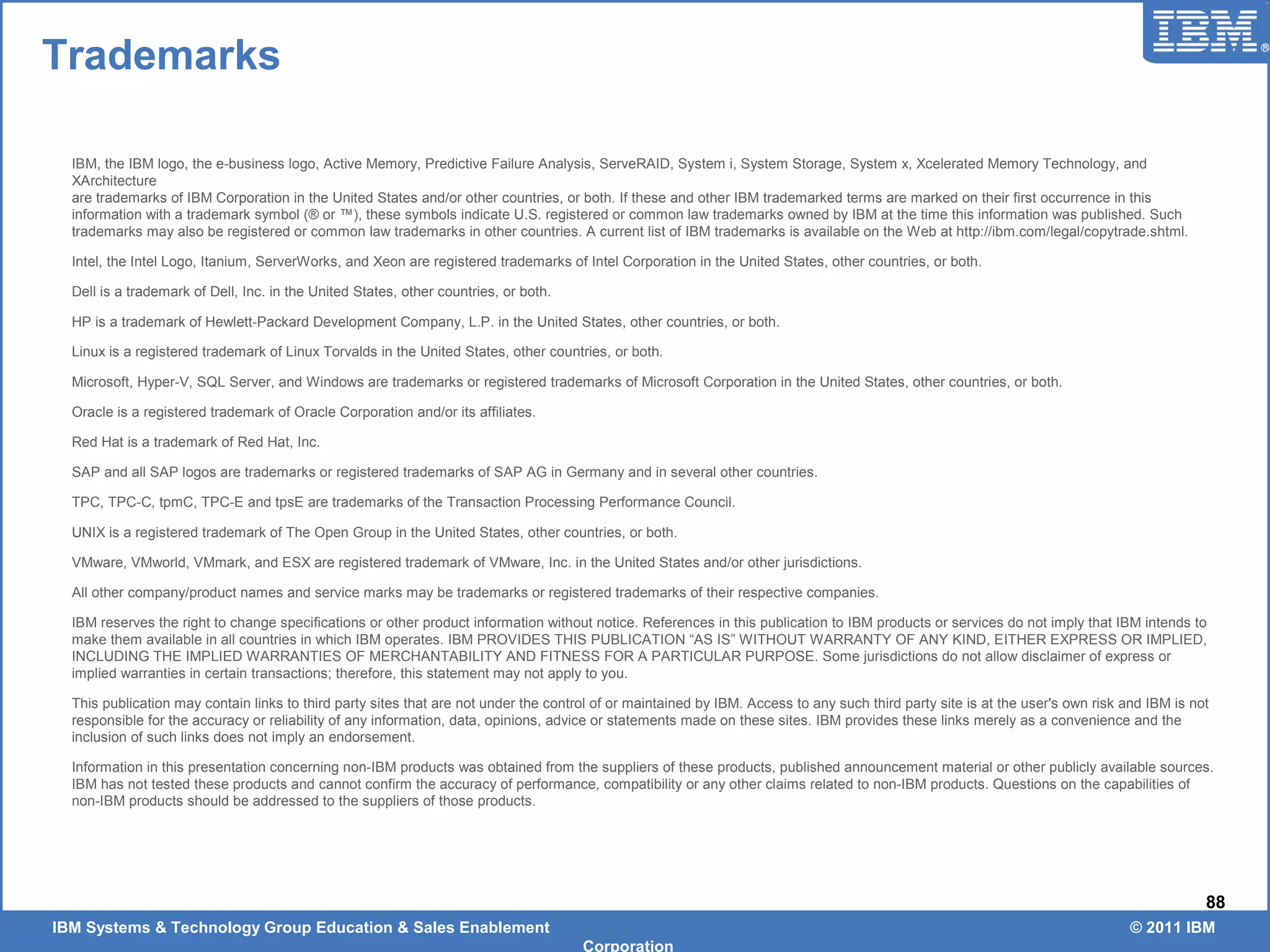IBM Systems & Technology Group Education & Sales Enablement © 2011 IBM
Corporation
88
IBM, the IBM logo, the e-business logo, Active Memory, Predictive Failure Analysis, ServeRAID, System i, System Storage, System x, Xcelerated Memory Technology, and
XArchitecture
are trademarks of IBM Corporation in the United States and/or other countries, or both. If these and other IBM trademarked terms are marked on their first occurrence in this
information with a trademark symbol (® or ™), these symbols indicate U.S. registered or common law trademarks owned by IBM at the time this information was published. Such
trademarks may also be registered or common law trademarks in other countries. A current list of IBM trademarks is available on the Web at http://ibm.com/legal/copytrade.shtml.
Intel, the Intel Logo, Itanium, ServerWorks, and Xeon are registered trademarks of Intel Corporation in the United States, other countries, or both.
Dell is a trademark of Dell, Inc. in the United States, other countries, or both.
HP is a trademark of Hewlett-Packard Development Company, L.P. in the United States, other countries, or both.
Linux is a registered trademark of Linux Torvalds in the United States, other countries, or both.
Microsoft, Hyper-V, SQL Server, and Windows are trademarks or registered trademarks of Microsoft Corporation in the United States, other countries, or both.
Oracle is a registered trademark of Oracle Corporation and/or its affiliates.
Red Hat is a trademark of Red Hat, Inc.
SAP and all SAP logos are trademarks or registered trademarks of SAP AG in Germany and in several other countries.
TPC, TPC-C, tpmC, TPC-E and tpsE are trademarks of the Transaction Processing Performance Council.
UNIX is a registered trademark of The Open Group in the United States, other countries, or both.
VMware, VMworld, VMmark, and ESX are registered trademark of VMware, Inc. in the United States and/or other jurisdictions.
All other company/product names and service marks may be trademarks or registered trademarks of their respective companies.
IBM reserves the right to change specifications or other product information without notice. References in this publication to IBM products or services do not imply that IBM intends to
make them available in all countries in which IBM operates. IBM PROVIDES THIS PUBLICATION “AS IS” WITHOUT WARRANTY OF ANY KIND, EITHER EXPRESS OR IMPLIED,
INCLUDING THE IMPLIED WARRANTIES OF MERCHANTABILITY AND FITNESS FOR A PARTICULAR PURPOSE. Some jurisdictions do not allow disclaimer of express or
implied warranties in certain transactions; therefore, this statement may not apply to you.
This publication may contain links to third party sites that are not under the control of or maintained by IBM. Access to any such third party site is at the user's own risk and IBM is not
responsible for the accuracy or reliability of any information, data, opinions, advice or statements made on these sites. IBM provides these links merely as a convenience and the
inclusion of such links does not imply an endorsement.
Information in this presentation concerning non-IBM products was obtained from the suppliers of these products, published announcement material or other publicly available sources.
IBM has not tested these products and cannot confirm the accuracy of performance, compatibility or any other claims related to non-IBM products. Questions on the capabilities of
non-IBM products should be addressed to the suppliers of those products.
Trademarks
 