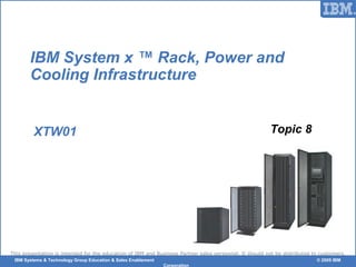 © 2006 IBM Corporation
This presentation is intended for the education of IBM and Business Partner sales personnel. It should not be distributed to customers.
IBM Systems & Technology Group Education & Sales Enablement © 2009 IBM
Corporation
IBM System x ™ Rack, Power and
Cooling Infrastructure
XTW01 Topic 8
 