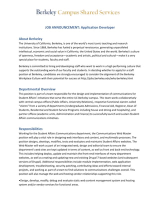 JOB ANNOUNCEMENT: Application Developer 
About Berkeley 
The University of California, Berkeley, is one of the world’s most iconic teaching and research 
institutions. Since 1868, Berkeley has fueled a perpetual renaissance, generating unparalleled 
intellectual, economic and social value in California, the United States and the world. Berkeley’s culture 
of openness, freedom and acceptance—academic and artistic, political and cultural—make it a very 
special place for students, faculty and staff. 
Berkeley is committed to hiring and developing staff who want to work in a high performing culture that 
supports the outstanding work of our faculty and students. In deciding whether to apply for a staff 
position at Berkeley, candidates are strongly encouraged to consider the alignment of the Berkeley 
Workplace Culture with their potential for success at http://jobs.berkeley.edu/why-berkeley.html 
Departmental Overview 
This position is part of a team responsible for the design and implementation of communications for 
Student Affairs’ initiatives that serve the entire UC Berkeley campus. This team works collaboratively 
with central campus offices (Public Affairs, University Relations), respective functional owners called 
“clients” from a variety of departments (Undergraduate Admissions, Financial Aid, Registrar, Dean of 
Students, Residential and Student Service Programs including house and dining and hospitality), and 
partner offices (academic units, Administration and Finance) to successfully launch and sustain Student 
Affairs communications initiatives. 
Responsibilities 
Working for the Student Affairs Communications department, the Communications Web Master 
position will play a vital role in designing web interfaces and content, and multimedia processes. The 
position designs, develops, modifies, tests and evaluates and maintains Student Affairs websites. The 
Web Master will work as part of an integrated web, design and editorial team to ensure the 
department’s web sites are kept updated in terms of content, as well as front and back-end technology. 
This includes helping deploy, update and maintain the front-end interfaces of many department 
websites, as well as creating and updating new and existing Drupal 7-based websites (and subsequent 
versions of Drupal). Additional responsibilities include module implementation, web application 
development, troubleshooting, security patching, contributing ideas and efforts toward internal 
projects, and working as part of a team to find solutions to communications challenges overall. This 
position will also manage the web and hosting vendor relationships supporting this role. 
•Design, develop, modify, debug and evaluate static web content management system and hosting 
system and/or vendor services for functional areas. 
 