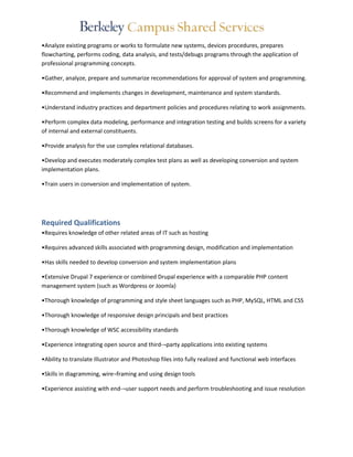 •Analyze existing programs or works to formulate new systems, devices procedures, prepares 
flowcharting, performs coding, data analysis, and tests/debugs programs through the application of 
professional programming concepts. 
•Gather, analyze, prepare and summarize recommendations for approval of system and programming. 
•Recommend and implements changes in development, maintenance and system standards. 
•Understand industry practices and department policies and procedures relating to work assignments. 
•Perform complex data modeling, performance and integration testing and builds screens for a variety 
of internal and external constituents. 
•Provide analysis for the use complex relational databases. 
•Develop and executes moderately complex test plans as well as developing conversion and system 
implementation plans. 
•Train users in conversion and implementation of system. 
Required Qualifications 
•Requires knowledge of other related areas of IT such as hosting 
•Requires advanced skills associated with programming design, modification and implementation 
•Has skills needed to develop conversion and system implementation plans 
•Extensive Drupal 7 experience or combined Drupal experience with a comparable PHP content 
management system (such as Wordpress or Joomla) 
•Thorough knowledge of programming and style sheet languages such as PHP, MySQL, HTML and CSS 
•Thorough knowledge of responsive design principals and best practices 
•Thorough knowledge of WSC accessibility standards 
•Experience integrating open source and third-¬party applications into existing systems 
•Ability to translate Illustrator and Photoshop files into fully realized and functional web interfaces 
•Skills in diagramming, wire¬framing and using design tools 
•Experience assisting with end-¬user support needs and perform troubleshooting and issue resolution 
 