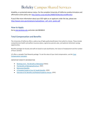 disability, or protected veteran status. For the complete University of California nondiscrimination and 
affirmative action policy see: http://policy.ucop.edu/doc/4000376/NondiscrimAffirmAct 
If you’d like more information about your EEO rights as an applicant under the law, please see: 
http://www1.eeoc.gov/employers/upload/eeoc_self_print_poster.pdf 
How to Apply 
Go to jobs.berkeley.edu and enter Job ID#18614 
Total Compensation and Benefits 
The University of California offers a wide array of high quality benefit plans from which to choose. These include 
comprehensive health and welfare insurance plans, a generous pension plan, and optional retirement savings 
opportunities. 
Benefits packages for faculty and staff are based on job classification, the nature of employment and the number 
of hours worked. 
UC offers a valuable Total Rewards package. To see the value of your total compensation, use the Total 
Compensation calculator. 
IMPORTANT BENEFITS INFORMATION 
● Working at UC - The Benefits of Belonging (Video) 
● The Benefits of Belonging Brochure (PDF) 
● Retirement Benefits 
● A Complete Guide to Your UC Health Benefits (PDF) 
● Overview of UC Benefits and Related Academic Policies (PDF) 
