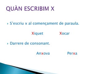  S’escriu x al començament de paraula.
Xiquet Xocar
 Darrere de consonant.
Anxova Perxa
 
