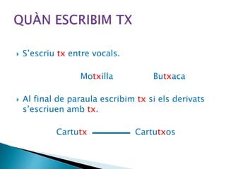  S’escriu tx entre vocals.
Motxilla Butxaca
 Al final de paraula escribim tx si els derivats
s’escriuen amb tx.
Cartutx Cartutxos
 