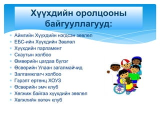 Хүүхдийн оролцооны
         байгууллагууд:
Аймгийн Хүүхдийн нэгдсэн зөвлөл
ЕБС-ийн Хүүхдийн Зөвлөл
Хүүхдийн парламент
Скаутын холбоо
Өмвөрийн цагдаа бүлэг
Өсвөрийн Улаан загалмайчид
Залгамжлагч холбоо
Гэрэлт ертөнц ХОУЗ
Өсвөрийн эмч клуб
Хөгжиж байгаа хүүхдийн зөвлөл
Хөгжлийн хөтөч клуб
 