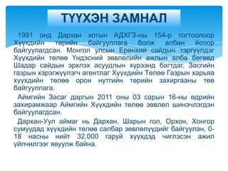 ТҮҮХЭН ЗАМНАЛ
 1991 онд Дархан хотын АДХГЗ-ны 154-р тогтоолоор
Хүүхдийн     төрийн   байгууллага   болж   албан    ѐсоор
байгуулагдсан. Монгол улсын Ерөнхий сайдын тэргүүлдэг
Хүүхдийн төлөө Үндэсний зөвлөлийн ажлын алба бөгөөд
Шадар сайдын эрхлэх асуудлын хүрээнд багтдаг, Засгийн
газрын хэрэгжүүлэгч агентлаг Хүүхдийн Төлөө Газрын харьяа
хүүхдийн төлөө орон нутгийн төрийн захиргааны төв
байгууллага.
 Аймгийн Засаг даргын 2011 оны 03 сарын 16-ны өдрийн
захирамжаар Аймгийн Хүүхдийн төлөө зөвлөл шинэчлэгдэн
байгуулагдсан.
 Дархан-Уул аймаг нь Дархан, Шарын гол, Орхон, Хонгор
сумуудад хүүхдийн төлөө салбар зөвлөлүүдийг байгуулан, 0-
18 насны нийт 32,000 гаруй хүүхдэд чиглэсэн ажил
үйлчилгээг явуулж байна.
 