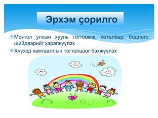 Эрхэм çорилго
Монгол улсын хууль тогтоомж, хөтөлбөр, бодлого
 шийдвэрийг хэрэгжүүлэх
Хүүхэд хамгааллын тогтолцоог бэхжүүлэх
 