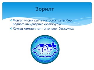 Зорилт

Монгол улсын хууль тогтоомж, хөтөлбөр,
 бодлого шийдвэрийг хэрэгжүүлэх
Хүүхэд хамгааллын тогтолцоог бэхжүүлэх
 