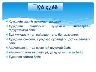 ¯íýò ç¿éë

Хүүхдийн эрхийг эрхэмлэн дээдлэх
Хүүхдийн      онцлогийг     хүндэтгэх,   ялгаварлан
 гадуурхахгүй байх
Бүх хүүхдэд итгэл найдвар, тэгш боломж олгох
Хүүхдийг сонсогч, хүүхдээс суралцагч, дотны зөвлөгч
 байх
Ардчилсан ил тод нээлттэй шуурхай байх
Үйл ажиллагаа тасралтгүй, үр дүнд чиглэсэн байх
Түншлэл сайтай байх
 