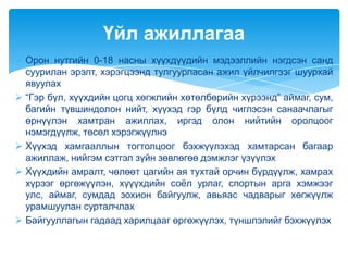 Үйл ажиллагаа
 Орон нутгийн 0-18 насны хүүхдүүдийн мэдээллийн нэгдсэн санд
  суурилан эрэлт, хэрэгцээнд тулгуурласан ажил үйлчилгээг шуурхай
  явуулах
 “Гэр бүл, хүүхдийн цогц хөгжлийн хөтөлбөрийн хүрээнд” аймаг, сум,
  багийн түвшиндолон нийт, хүүхэд гэр бүлд чиглэсэн санаачлагыг
  өрнүүлэн хамтран ажиллах, иргэд олон нийтийн оролцоог
  нэмэгдүүлж, төсөл хэрэгжүүлнэ
 Хүүхэд хамгааллын тогтолцоог бэхжүүлэхэд хамтарсан багаар
  ажиллаж, нийгэм сэтгэл зүйн зөвлөгөө дэмжлэг үзүүлэх
 Хүүхдийн амралт, чөлөөт цагийн ая тухтай орчин бүрдүүлж, хамрах
  хүрээг өргөжүүлэн, хүүүхдийн соѐл урлаг, спортын арга хэмжээг
  улс, аймаг, сумдад зохион байгуулж, авьяас чадварыг хөгжүүлж
  урамшуулан сурталчлах
 Байгууллагын гадаад харилцааг өргөжүүлэх, түншлэлийг бэхжүүлэх
 