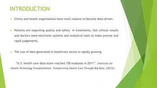 INTRODUCTION
 Clinics and health organisations have more reasons to become data-driven.
 Patients are expecting quality and safety in treatments, fast clinical results
and doctors need electronic systems and analytical tools to make precise and
rapid judgements.
 The size of data generated in healthcare sector is rapidly growing.
“U.S. health care data alone reached 150 exabytes in 2011”. (Institute for
Health Technology Transformation. Transforming Health Care Through Big Data. (2013))
 