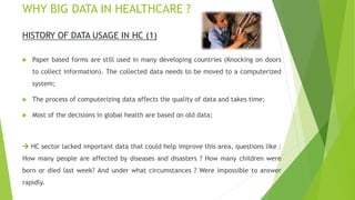 WHY BIG DATA IN HEALTHCARE ?
HISTORY OF DATA USAGE IN HC (1)
 Paper based forms are still used in many developing countries (Knocking on doors
to collect information). The collected data needs to be moved to a computerized
system;
 The process of computerizing data affects the quality of data and takes time;
 Most of the decisions in global health are based on old data;
 HC sector lacked important data that could help improve this area, questions like :
How many people are affected by diseases and disasters ? How many children were
born or died last week? And under what circumstances ? Were impossible to answer
rapidly.
 