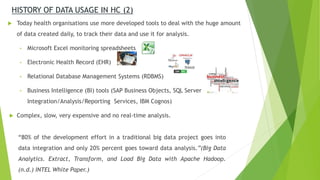 Today health organisations use more developed tools to deal with the huge amount
of data created daily, to track their data and use it for analysis.
• Microsoft Excel monitoring spreadsheets
• Electronic Health Record (EHR)
• Relational Database Management Systems (RDBMS)
• Business Intelligence (BI) tools (SAP Business Objects, SQL Server
Integration/Analysis/Reporting Services, IBM Cognos)
 Complex, slow, very expensive and no real-time analysis.
HISTORY OF DATA USAGE IN HC (2)
“80% of the development effort in a traditional big data project goes into
data integration and only 20% percent goes toward data analysis.”(Big Data
Analytics. Extract, Transform, and Load Big Data with Apache Hadoop.
(n.d.) INTEL White Paper.)
 