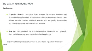 BIG DATA IN HEALTHCARE TODAY
Real cases :
 Propeller Health: Uses data from sensors for asthma inhalers and
from mobile applications to help determine patients with asthma risks
before an attack arises. Collects weather and air quality information
to classify risk-level and risk factors by area.
 NextBio: Uses personal patients information, molecular and genomic
data to help making personalised medical decisions.
(http://profitable-practice.softwareadvice.com/what-is-big-data-in-healthcare-
0813/)
 