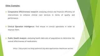 Other Examples:
 Comparative Effectiveness research: analysing clinical and financial efficiency of
interventions to enhance clinical care services in terms of quality and
performance.
 Clinical Operation Intelligence: find misuse in clinical operations in order to
improve them.
 Public Health Analysis: analysing health data sets of populations to determine the
overall effectiveness of medications.
(http://big-project.eu/blog/potential-big-data-applications-healthcare-sector)
 