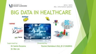 BIG DATA IN HEALTHCARE
MSc. Information Systems
2014 / 2015
Presented by:
Younes Hamdaoui (Std_ID 21266804)
Supervised by:
Dr Samia Oussena
Dr Wei Jie
 