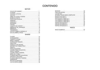 MOTOR
CULATA DE CILINDRO......................................................... 1
CILINDRO...............................................................................3
CIGUENAL & PISTON............................................................4
VALVULA................................................................................6
ARBOL DE LEVAS & CADENA..............................................7
BOMBA DE ACEITE...............................................................8
COLECTOR DE ACEITE........................................................9
ADMISION..............................................................................10
ADMISION 2...........................................................................11
DESCARGA............................................................................12
CARTER.................................................................................13
CUBIERTA DE CARTER 1.....................................................14
EMBRAGUE DEL ARRANQUE..............................................16
EMBRAGUE........................................................................... 17
TRANSMISION.......................................................................19
LEVA DE CAMBIO & HORQUILLA........................................ 21
EJE DE CAMBIO & PEDAL....................................................22
SHASIS
CUADRO................................................................................ 23
GUARDABARRO....................................................................24
CUBIERTA LATERAL.............................................................25
BRAZO TRASERO.................................................................26
SUSPENSION TRASERO......................................................27
DIRECCION............................................................................28
HORQUILLA DELANTERA.................................................... 29
DEPOSITO DE COMBUSTIBLE............................................ 31
ASIENTO................................................................................34
RUEDA DELANTERA.............................................................35
CALIBRE FRENO DELANTERA............................................ 36
RUEDA TRASERA................................................................. 37
CALIBRE FRENO TRASERA.................................................39
MANILLAR & CABLE..............................................................40
CILINDRO MAESTRO DELANTERO.....................................41
SOPORTE & APOYAPIE........................................................42
CILINDRO MAESTRO TRASERO......................................... 44
GENERADOR.........................................................................46
MOTOR DE ARRANQUE.......................................................47
LUZ DE DESTELLADOR........................................................48
MEDIDOR...............................................................................49
FARO DELANTERO...............................................................50
LUZ DE COLA........................................................................ 51
INTERRUPTOR DE MANILLAR&PALANC............................ 52
EQUIPO ELECTRICO 1......................................................... 53
EQUIPO ELECTRICO 2......................................................... 55
CALCOMANIA & EMBLEMA 1...............................................56
CALCOMANIA & EMBLEMA 2...............................................57
CALCOMANIA & EMBLEMA 3...............................................58
PARTES OPCIONALES 1......................................................59
PARTES OPCIONALES 2......................................................60
PARTES OPCIONALES 3......................................................61
INDICE
INDICE NUMERICO...............................................................62
CONTENIDO
 