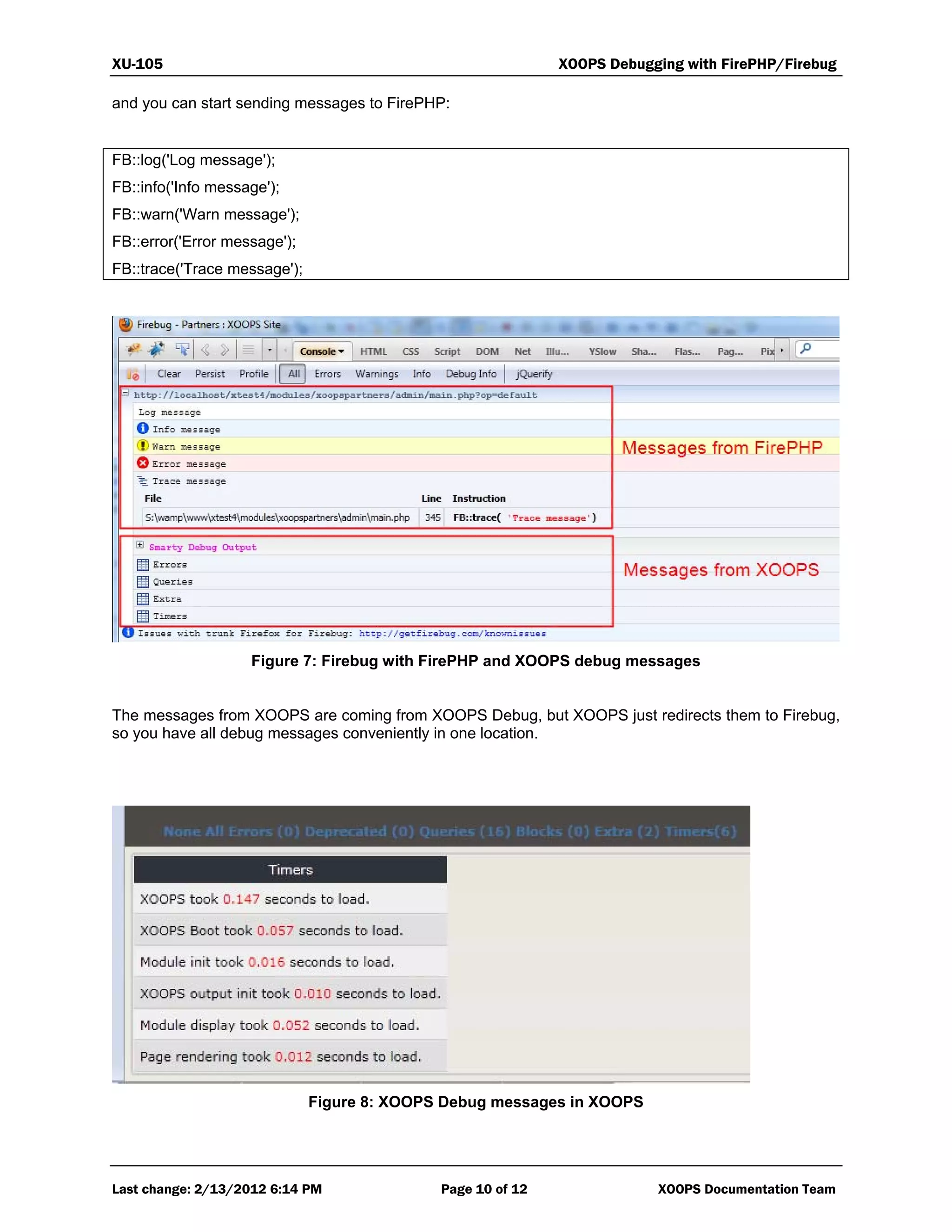 XU-105 XOOPS Debugging with FirePHP/Firebug
Last change: 2/13/2012 6:14 PM Page 10 of 12 XOOPS Documentation Team
and you can start sending messages to FirePHP:
FB::log('Log message');
FB::info('Info message');
FB::warn('Warn message');
FB::error('Error message');
FB::trace('Trace message');
Figure 7: Firebug with FirePHP and XOOPS debug messages
The messages from XOOPS are coming from XOOPS Debug, but XOOPS just redirects them to Firebug,
so you have all debug messages conveniently in one location.
Figure 8: XOOPS Debug messages in XOOPS
 