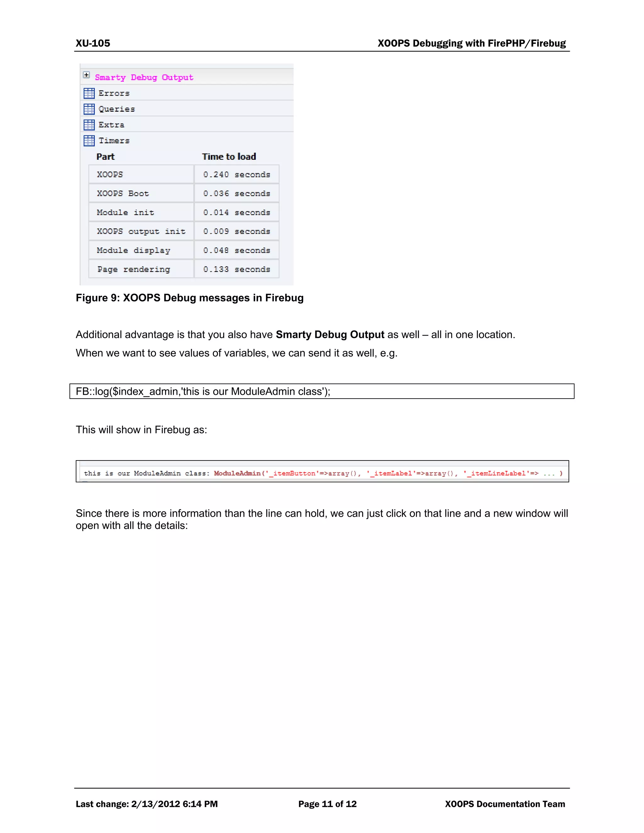 XU-105 XOOPS Debugging with FirePHP/Firebug
Last change: 2/13/2012 6:14 PM Page 11 of 12 XOOPS Documentation Team
Figure 9: XOOPS Debug messages in Firebug
Additional advantage is that you also have Smarty Debug Output as well – all in one location.
When we want to see values of variables, we can send it as well, e.g.
FB::log($index_admin,'this is our ModuleAdmin class');
This will show in Firebug as:
Since there is more information than the line can hold, we can just click on that line and a new window will
open with all the details:
 