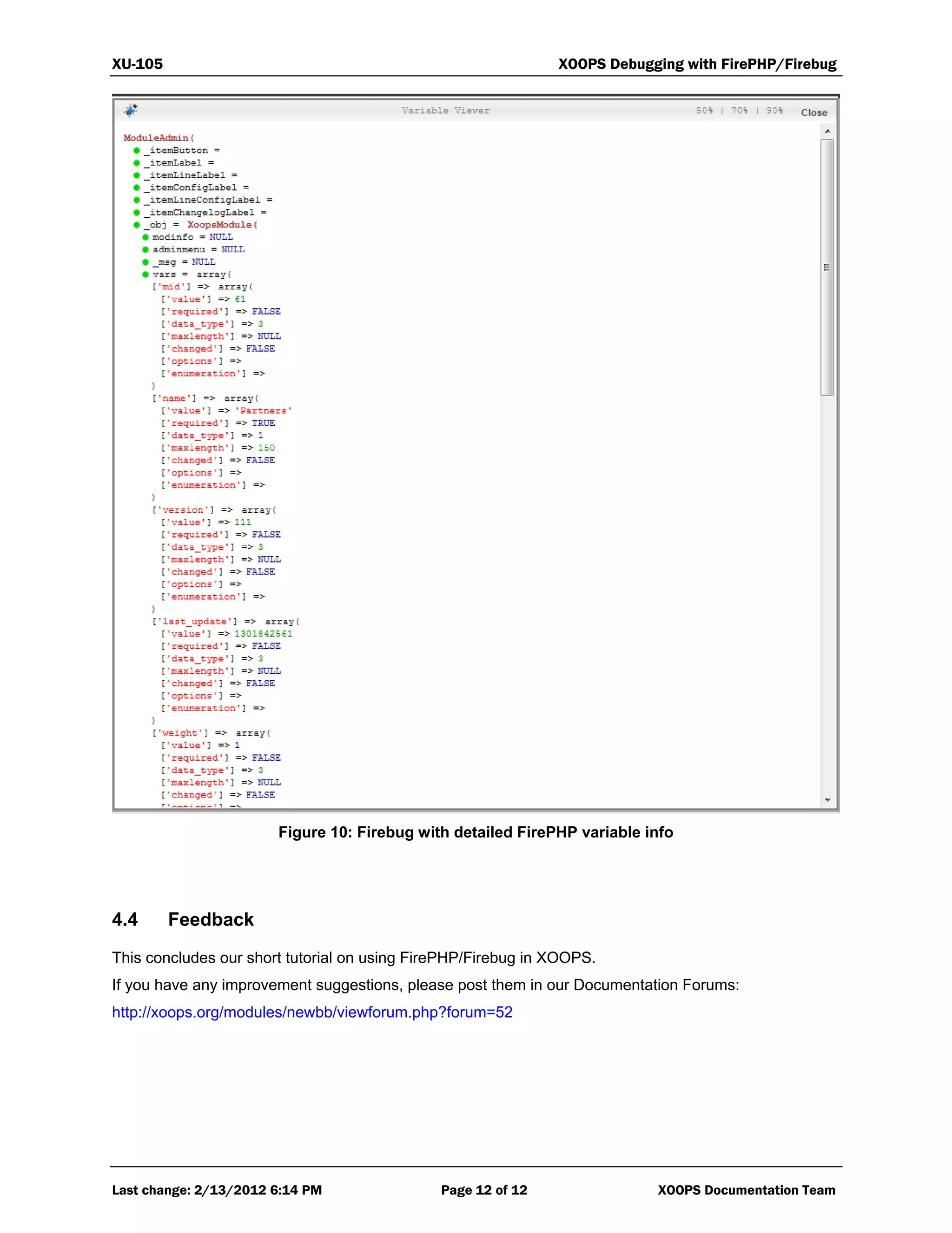 XU-105 XOOPS Debugging with FirePHP/Firebug
Last change: 2/13/2012 6:14 PM Page 12 of 12 XOOPS Documentation Team
Figure 10: Firebug with detailed FirePHP variable info
4.4 Feedback
This concludes our short tutorial on using FirePHP/Firebug in XOOPS.
If you have any improvement suggestions, please post them in our Documentation Forums:
http://xoops.org/modules/newbb/viewforum.php?forum=52
 