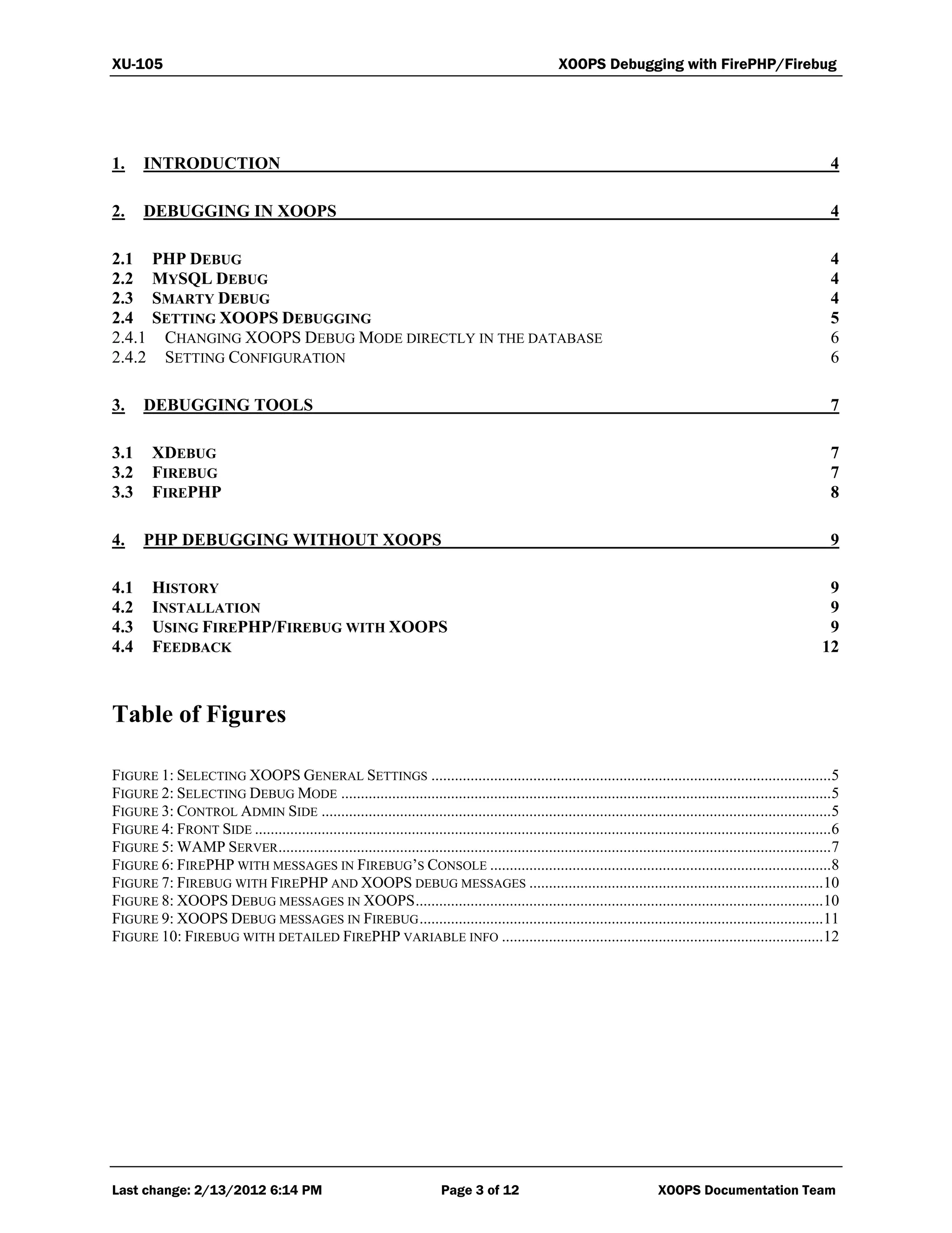 XU-105 XOOPS Debugging with FirePHP/Firebug
Last change: 2/13/2012 6:14 PM Page 3 of 12 XOOPS Documentation Team
1. INTRODUCTION 4
2. DEBUGGING IN XOOPS 4
2.1 PHP DEBUG 4
2.2 MYSQL DEBUG 4
2.3 SMARTY DEBUG 4
2.4 SETTING XOOPS DEBUGGING 5
2.4.1 CHANGING XOOPS DEBUG MODE DIRECTLY IN THE DATABASE 6
2.4.2 SETTING CONFIGURATION 6
3. DEBUGGING TOOLS 7
3.1 XDEBUG 7
3.2 FIREBUG 7
3.3 FIREPHP 8
4. PHP DEBUGGING WITHOUT XOOPS 9
4.1 HISTORY 9
4.2 INSTALLATION 9
4.3 USING FIREPHP/FIREBUG WITH XOOPS 9
4.4 FEEDBACK 12
Table of Figures
FIGURE 1: SELECTING XOOPS GENERAL SETTINGS ......................................................................................................5
FIGURE 2: SELECTING DEBUG MODE .............................................................................................................................5
FIGURE 3: CONTROL ADMIN SIDE ..................................................................................................................................5
FIGURE 4: FRONT SIDE ...................................................................................................................................................6
FIGURE 5: WAMP SERVER.............................................................................................................................................7
FIGURE 6: FIREPHP WITH MESSAGES IN FIREBUG’S CONSOLE .......................................................................................8
FIGURE 7: FIREBUG WITH FIREPHP AND XOOPS DEBUG MESSAGES ...........................................................................10
FIGURE 8: XOOPS DEBUG MESSAGES IN XOOPS........................................................................................................10
FIGURE 9: XOOPS DEBUG MESSAGES IN FIREBUG.......................................................................................................11
FIGURE 10: FIREBUG WITH DETAILED FIREPHP VARIABLE INFO ..................................................................................12
 