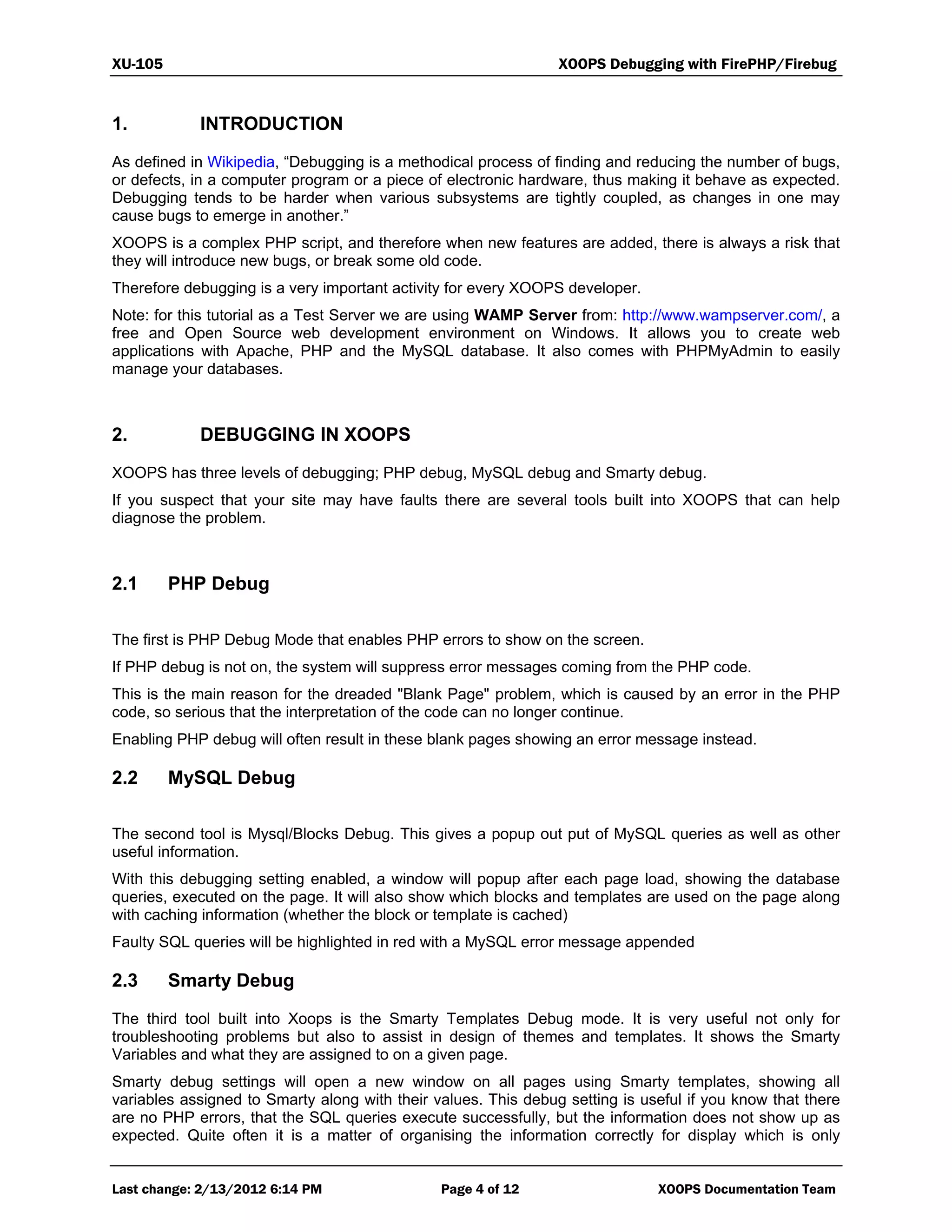 XU-105 XOOPS Debugging with FirePHP/Firebug
Last change: 2/13/2012 6:14 PM Page 4 of 12 XOOPS Documentation Team
1. INTRODUCTION
As defined in Wikipedia, “Debugging is a methodical process of finding and reducing the number of bugs,
or defects, in a computer program or a piece of electronic hardware, thus making it behave as expected.
Debugging tends to be harder when various subsystems are tightly coupled, as changes in one may
cause bugs to emerge in another.”
XOOPS is a complex PHP script, and therefore when new features are added, there is always a risk that
they will introduce new bugs, or break some old code.
Therefore debugging is a very important activity for every XOOPS developer.
Note: for this tutorial as a Test Server we are using WAMP Server from: http://www.wampserver.com/, a
free and Open Source web development environment on Windows. It allows you to create web
applications with Apache, PHP and the MySQL database. It also comes with PHPMyAdmin to easily
manage your databases.
2. DEBUGGING IN XOOPS
XOOPS has three levels of debugging; PHP debug, MySQL debug and Smarty debug.
If you suspect that your site may have faults there are several tools built into XOOPS that can help
diagnose the problem.
2.1 PHP Debug
The first is PHP Debug Mode that enables PHP errors to show on the screen.
If PHP debug is not on, the system will suppress error messages coming from the PHP code.
This is the main reason for the dreaded "Blank Page" problem, which is caused by an error in the PHP
code, so serious that the interpretation of the code can no longer continue.
Enabling PHP debug will often result in these blank pages showing an error message instead.
2.2 MySQL Debug
The second tool is Mysql/Blocks Debug. This gives a popup out put of MySQL queries as well as other
useful information.
With this debugging setting enabled, a window will popup after each page load, showing the database
queries, executed on the page. It will also show which blocks and templates are used on the page along
with caching information (whether the block or template is cached)
Faulty SQL queries will be highlighted in red with a MySQL error message appended
2.3 Smarty Debug
The third tool built into Xoops is the Smarty Templates Debug mode. It is very useful not only for
troubleshooting problems but also to assist in design of themes and templates. It shows the Smarty
Variables and what they are assigned to on a given page.
Smarty debug settings will open a new window on all pages using Smarty templates, showing all
variables assigned to Smarty along with their values. This debug setting is useful if you know that there
are no PHP errors, that the SQL queries execute successfully, but the information does not show up as
expected. Quite often it is a matter of organising the information correctly for display which is only
 