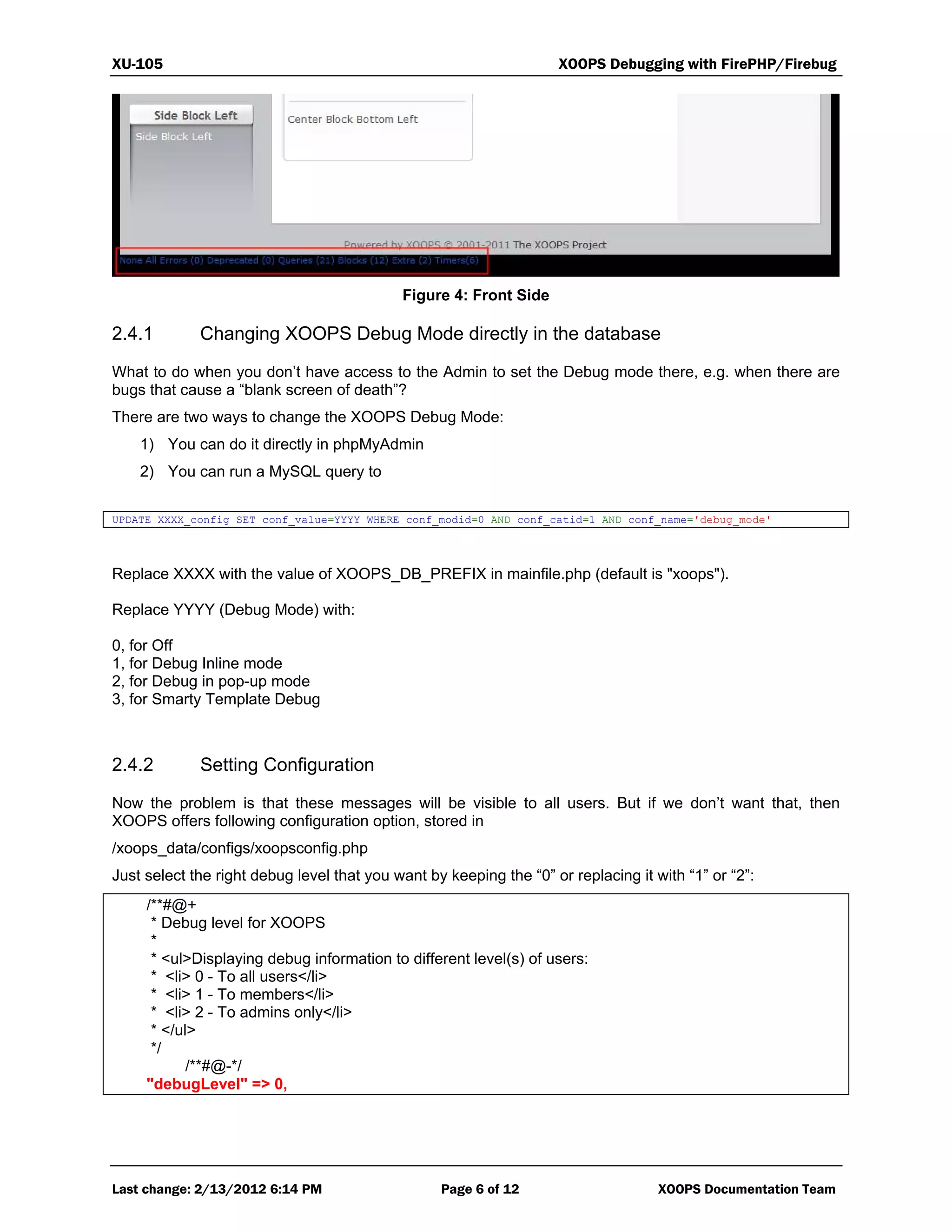 XU-105 XOOPS Debugging with FirePHP/Firebug
Last change: 2/13/2012 6:14 PM Page 6 of 12 XOOPS Documentation Team
Figure 4: Front Side
2.4.1 Changing XOOPS Debug Mode directly in the database
What to do when you don’t have access to the Admin to set the Debug mode there, e.g. when there are
bugs that cause a “blank screen of death”?
There are two ways to change the XOOPS Debug Mode:
1) You can do it directly in phpMyAdmin
2) You can run a MySQL query to
UPDATE XXXX_config SET conf_value=YYYY WHERE conf_modid=0 AND conf_catid=1 AND conf_name='debug_mode'
Replace XXXX with the value of XOOPS_DB_PREFIX in mainfile.php (default is "xoops").
Replace YYYY (Debug Mode) with:
0, for Off
1, for Debug Inline mode
2, for Debug in pop-up mode
3, for Smarty Template Debug
2.4.2 Setting Configuration
Now the problem is that these messages will be visible to all users. But if we don’t want that, then
XOOPS offers following configuration option, stored in
/xoops_data/configs/xoopsconfig.php
Just select the right debug level that you want by keeping the “0” or replacing it with “1” or “2”:
/**#@+
* Debug level for XOOPS
*
* <ul>Displaying debug information to different level(s) of users:
* <li> 0 - To all users</li>
* <li> 1 - To members</li>
* <li> 2 - To admins only</li>
* </ul>
*/
/**#@-*/
"debugLevel" => 0,
 