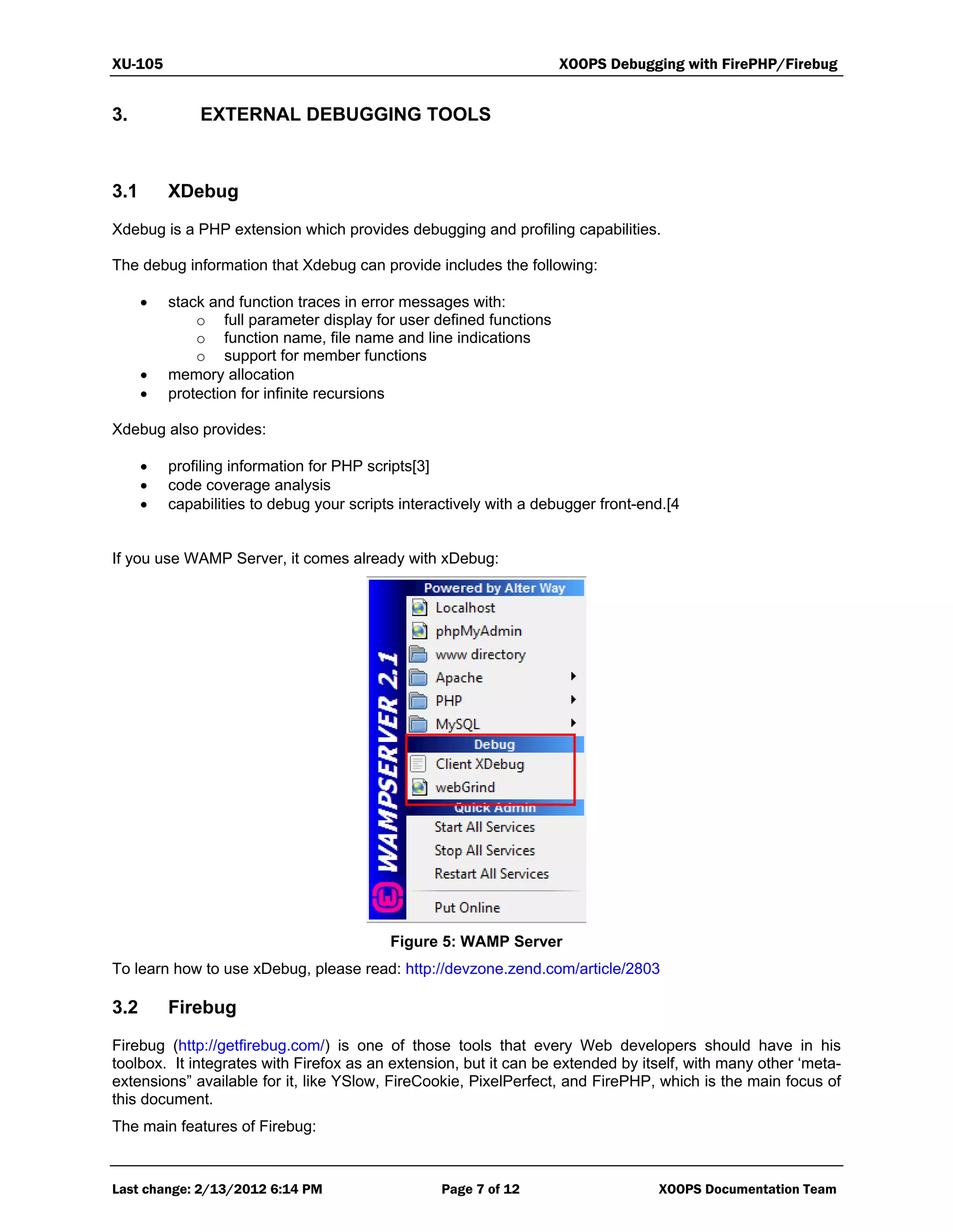 XU-105 XOOPS Debugging with FirePHP/Firebug
Last change: 2/13/2012 6:14 PM Page 7 of 12 XOOPS Documentation Team
3. EXTERNAL DEBUGGING TOOLS
3.1 XDebug
Xdebug is a PHP extension which provides debugging and profiling capabilities.
The debug information that Xdebug can provide includes the following:
 stack and function traces in error messages with:
o full parameter display for user defined functions
o function name, file name and line indications
o support for member functions
 memory allocation
 protection for infinite recursions
Xdebug also provides:
 profiling information for PHP scripts[3]
 code coverage analysis
 capabilities to debug your scripts interactively with a debugger front-end.[4
If you use WAMP Server, it comes already with xDebug:
Figure 5: WAMP Server
To learn how to use xDebug, please read: http://devzone.zend.com/article/2803
3.2 Firebug
Firebug (http://getfirebug.com/) is one of those tools that every Web developers should have in his
toolbox. It integrates with Firefox as an extension, but it can be extended by itself, with many other ‘meta-
extensions” available for it, like YSlow, FireCookie, PixelPerfect, and FirePHP, which is the main focus of
this document.
The main features of Firebug:
 