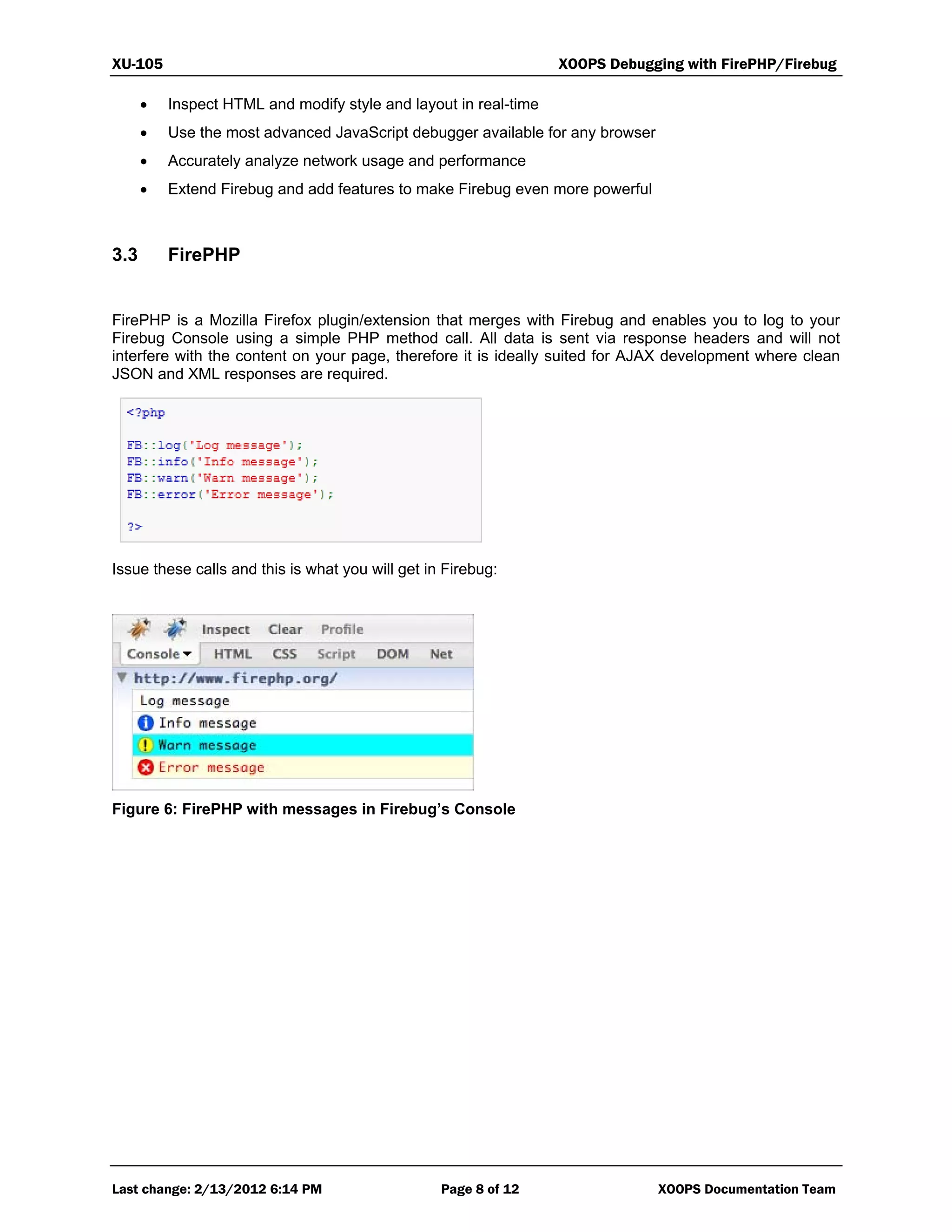 XU-105 XOOPS Debugging with FirePHP/Firebug
Last change: 2/13/2012 6:14 PM Page 8 of 12 XOOPS Documentation Team
 Inspect HTML and modify style and layout in real-time
 Use the most advanced JavaScript debugger available for any browser
 Accurately analyze network usage and performance
 Extend Firebug and add features to make Firebug even more powerful
3.3 FirePHP
FirePHP is a Mozilla Firefox plugin/extension that merges with Firebug and enables you to log to your
Firebug Console using a simple PHP method call. All data is sent via response headers and will not
interfere with the content on your page, therefore it is ideally suited for AJAX development where clean
JSON and XML responses are required.
Issue these calls and this is what you will get in Firebug:
Figure 6: FirePHP with messages in Firebug’s Console
 