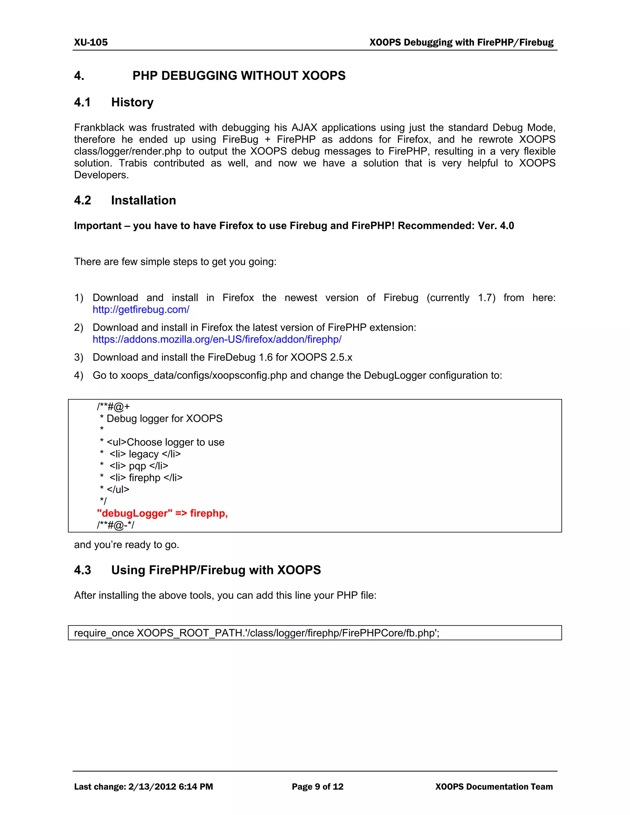 XU-105 XOOPS Debugging with FirePHP/Firebug
Last change: 2/13/2012 6:14 PM Page 9 of 12 XOOPS Documentation Team
4. PHP DEBUGGING WITHOUT XOOPS
4.1 History
Frankblack was frustrated with debugging his AJAX applications using just the standard Debug Mode,
therefore he ended up using FireBug + FirePHP as addons for Firefox, and he rewrote XOOPS
class/logger/render.php to output the XOOPS debug messages to FirePHP, resulting in a very flexible
solution. Trabis contributed as well, and now we have a solution that is very helpful to XOOPS
Developers.
4.2 Installation
Important – you have to have Firefox to use Firebug and FirePHP! Recommended: Ver. 4.0
There are few simple steps to get you going:
1) Download and install in Firefox the newest version of Firebug (currently 1.7) from here:
http://getfirebug.com/
2) Download and install in Firefox the latest version of FirePHP extension:
https://addons.mozilla.org/en-US/firefox/addon/firephp/
3) Download and install the FireDebug 1.6 for XOOPS 2.5.x
4) Go to xoops_data/configs/xoopsconfig.php and change the DebugLogger configuration to:
/**#@+
* Debug logger for XOOPS
*
* <ul>Choose logger to use
* <li> legacy </li>
* <li> pqp </li>
* <li> firephp </li>
* </ul>
*/
"debugLogger" => firephp,
/**#@-*/
and you’re ready to go.
4.3 Using FirePHP/Firebug with XOOPS
After installing the above tools, you can add this line your PHP file:
require_once XOOPS_ROOT_PATH.'/class/logger/firephp/FirePHPCore/fb.php';
 