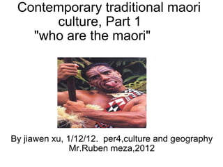 Contemporary traditional maori culture, Part 1      &quot;who are the maori&quot;          By jiawen xu, 1/12/12.  per4,culture and geography Mr.Ruben meza,2012 
