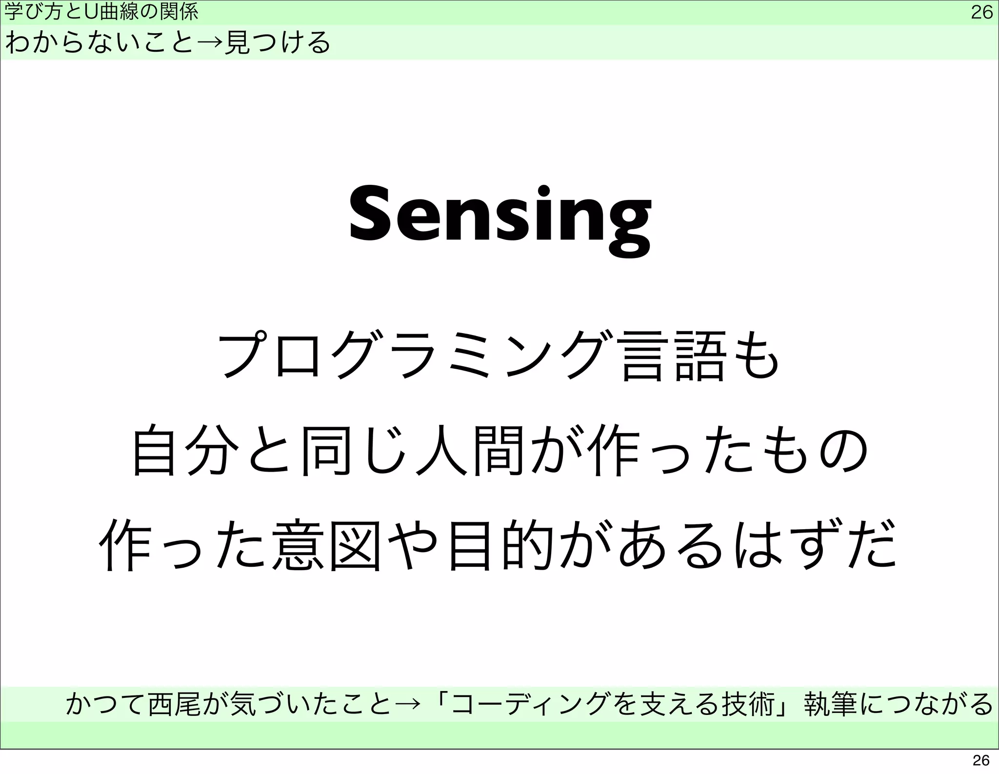 Sensing 
学び方とU曲線の関係 
わからないこと→見つける 
プログラミング言語も 
自分と同じ人間が作ったもの 
作った意図や目的があるはずだ 
かつて西尾が気づいたこと→「コーディングを支える技術」執筆につながる 
　 
26 
26 
 