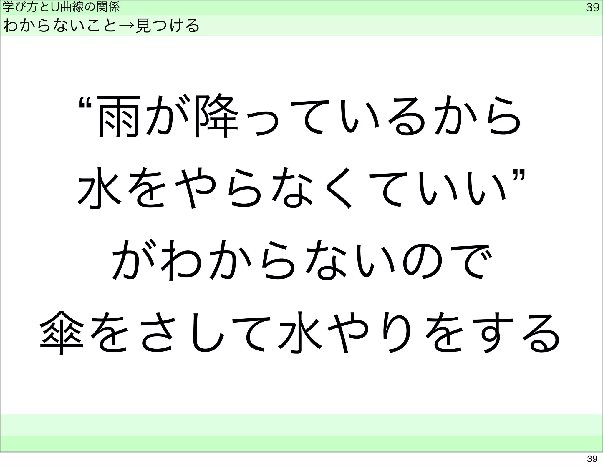 学び方とU曲線の関係 
わからないこと→見つける 
“雨が降っているから 
水をやらなくていい” 
がわからないので 
傘をさして水やりをする 
　　 
39 
39 
 