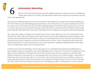  
	
  
Automation Marketing
Một cụm từ mới xuất hiện gần đây là Automation Marketing. Đúng như ý nghĩa của từ này, nó là Marketing
tự động. Nhưng chính chữ “tự động” đã mang lại không ít hiểu nhầm cũng như việc thực hiện sai cách đối
với hình thức Marketing này.
Vậy Automation Marketing là gì? Đó chính là việc sử dụng phần mềm để giúp bạn tự động hoá hành động marketing của
mình. Phần mềm này được thiết kế để giúp bạn sắp xếp thứ tự ưu tiên và thực hiện các công việc marketing một cách trơn
tru và hiệu quả hơn. Mục tiêu lớn nhất của Automation Marketing là giúp bạn bán được hàng, mang lại doanh số cao hơn
cho công ty, thông qua việc lôi kéo traffic về website, chuyển đổi số lượt truy cập đó thành khách hàng tiềm năng và biến
khách hàng tiềm năng thành khách hàng, tiếp tục bán hàng cho khách hàng hiện tại và giữ chân khách hàng trung thành.
Liệu 1 phần mềm tự động có thể giúp bạn làm ngần ấy việc và bạn chỉ việc ngồi khoanh tay chờ tin nhắn báo tiền chảy
vào tài khoản? Chắc chắn trên đời không có phần mềm nào như vậy. Automation Marketing phụ thuộc rất nhiều vào một
chiến lược Inbound Marketing tổng thể, trong đó chiến lược nội dung đóng một vai trò quan trọng. Bạn cần phải sử dụng
những nội dung có giá trị, mang tính cá nhân hoá cao để tương tác một cách “tế nhị” với người dùng nhằm biến khách
vãng lai thành khách có nhu cầu và thành khách hàng. Hay nói cách khác, marketing tự động không phải là “bán hàng”
mà là “nuôi dưỡng khách hàng”. Vậy nó hoạt động ra sao?
Có thể tóm lược Automation Marketing một cách đơn giản như sau: Trong tổng thể hoạt động Inbound Marketing cho
doanh nghiệp của bạn, bạn đang đầu tư vào Content Marketing, tại một “touch point” nào đó, bạn cho phép khách hàng
đăng ký hoặc bạn gửi đi thư mời đăng ký nhận một Content nào đó mà bạn sở hữu (ví dụ ebook). Sau khi khách hàng
đăng ký, bạn gửi cho họ một email cảm ơn, và không quên nhắc nhở họ là bạn còn có nhiều tài nguyên, content khác có
thể phù hợp với họ (hãy khôn ngoan đặt các “Call to Action” hợp lý trong email). Sau đó, bạn có thể tiếp tục gửi thư cho
những người đã download nội dung của bạn để mời họ truy cập tiếp vào những nội dung có liên quan mà họ có thể quan
tâm. Nếu có bất kỳ một khách hàng nào trong danh sách này hưởng ứng và tiếp tục tải/tương tác với các nội dung của
6	
  
“Marketing tự động không “bán hàng” mà là “nuôi dưỡng khách hàng”.
 