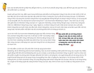  
	
  
“
’’
bạn, bạn sẽ biết phải làm gì tiếp theo để giữ chân họ, có vẻ như họ đã sẵn sàng nhập cuộc để tham gia vào quá trình mua
sản phẩm/dịch vụ của bạn.
Xuyên suốt quá trình này, điểm quan trọng nhất là bạn phải đối xử với từng khách hàng ở mức độ cá nhân nhất có thể, và
bạn tiếp cận với họ hoàn toàn dựa trên việc phân tích hành vi tương tác của họ đối với nội dung của bạn. Có thể khách
hàng A thích nội dung AA và khách hàng B thích nội dung BB. Bạn không thể gửi cho khách hàng A một lúc cả nội dung AA
và nội dung BB. Làm như vậy bạn sẽ vi phạm trọng tội số 1 của Automation Marketing là “Spam”. Hay một ví dụ vô cùng
đơn giản khác là mỗi khách hàng của bạn có 1 ngày sinh nhật riêng, và bạn không thể gửi cùng 1 email chúc mừng sinh
nhật cho 1000 khách hàng trong cùng 1 ngày. Ngoài ra, có khách hàng chỉ muốn nhận email của bạn vào cuối tuần,
khách hàng khác lại muốn nhận vào đầu tuần, khách hàng khác nữa lại chỉ muốn nhận được email liên quan đến một nội
dung hoặc một sản phẩm nhất định nào đó chứ không phải là tất cả những gì mà bạn có.
Lợi ích lớn nhất của Automation Marketing là giúp bạn hiểu rõ khách hàng
hơn và khách hàng hiểu rõ bạn hơn, từ đó bạn có thể “nuôi dưỡng” được
lượng khách hàng tiềm năng chất lượng hơn. Nói là tự động nhưng có vẻ
như hình thức marketing này khiến bạn phải nỗ lực hơn, bù lại, khách hàng
tiềm năng của bạn chất lượng hơn, bạn bán hàng tốt hơn và nâng doanh
số nhanh hơn.
Có mấy điểm cơ bản bạn cần phải nắm rõ khi áp dụng Automation
Marketing, đó là: AM không phải là email marketing, mặc dù email marketing chiếm phần lớn trong câu chuyện này. Nhiều
người đồng nhất AM với Email Marketing nên sau khi có được cơ sở dữ liệu email khách hàng, họ gửi đi 1 loạt thư chào mời
sản phẩm và gần như không dành thời gian để phân tích hành vi và tương tác của người dùng đối với nội dung của họ. Tối
kị gửi đi email hàng loạt với nội dung chung chung giống nhau. Bạn cố gắng thu hẹp phạm vi và nội dung nhất có thể,
hướng tới tính cá nhân của khách hàng. Và cũng đừng lãng quên khách hàng hiện tại của bạn. Hãy tạo ra nội dung tương
tác và gửi nó tới những người đã, đang là khách hàng của bạn, đây chính là nhóm duy trì và tiếp tục tăng doanh số cho
bạn.
Bạn phải đối xử với từng khách
hàng ở mức độ cá nhân nhất có
thể, và bạn tiếp cận với họ hoàn
toàn dựa trên việc phân tích hành
vi tương tác của họ đối với nội
dung của bạn.
 