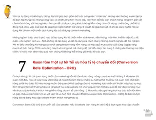  
	
  
Tóm lại, tự động mà không tự động. AM chỉ giúp bạn giảm bớt các công việc “chân tay”, những việc thường xuyên lặp lại
để bạn tập trung vào những công việc có chất lượng hơn như là đầu tư kỹ hơn để tiếp cận khách hàng, tăng tính gắn kết
của khách hàng với thương hiệu của bạn để có được lượng khách hàng tiềm năng có chất lượng, chứ không phải là tự
động hoá công việc của bạn để giúp bạn ngồi mát ăn bát vàng. Bí quyết để giúp bạn gỡ rối khi áp dụng AM là hãy sử
dụng AM đi kèm một chiến dịch tương tác có sử dụng content marketing.
Những ngành được cho là phù hợp để áp dụng AM là phần mềm và Internet, viễn thông, máy tính, thiết bị điện tử, y tế,
dược, các ngành dịch vụ… Mới, không dễ áp dụng và dễ áp dụng sai cách nhưng những doanh nghiệp đã thử nghiệm
AM thì đều cho rằng AM nâng cao chất lượng khách hàng tiềm năng, có hiệu quả thực sự và cuối cùng là giúp tăng
doanh số bán hàng. Ở VN, xu hướng này là vô cùng mới mẻ nhưng đã bắt đầu được áp dụng ở những site thương mại điện
tử lớn. Vì nó là một kênh hiệu quả, nên chúng tôi không thể không giới thiệu tới các bạn.
Quan tâm thật sự tới Tối ưu hóa tỷ lệ chuyển đổi (Conversion
Rate Optimization - CRO)
Dù bạn làm gì, thì cái quan trọng nhất của marketing vẫn là bán được hàng, nâng cao doanh số. Không ít Marketer đã
quên mất điều này và loay hoay với những kế hoạch hoành tráng, những xu hướng thời thượng, mà quên mất phải bán
hàng, phải thu được ROI như mong muốn. Đã qua cái thời quảng cáo và marketing trực tuyến chỉ thuần tuý phục vụ mục
đích tăng nhận biết thương hiệu và tăng lượt truy cập website mà không quan tâm tới hiệu quả để đạt được những mục
tiêu thực sự (danh sách khách hàng tiềm năng, doanh số bán hàng…). Hơn nữa, việc gia tăng lượt truy cập luôn tốn kém
và gặp nhiều cạnh tranh hơn so với việc tối ưu hoá tỷ lệ chuyển đổi (Conversion Rate Optimization - CRO) để biến khách
hàng đã và đang truy cập website thành khách hàng thực sự.
Conversion Rate (CR) là tỷ lệ chuyển đổi của website. Nếu là website bán hàng thì đó là tỷ lệ lượt người truy cập chuyển
7	
  
 