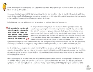  
	
  
“
’’
thành đơn hàng. Nếu là landing page của sự kiện thì là tỷ lệ khách đăng ký tham gia, nếu là tài liệu thì là tỷ lệ người tải tài
liệu so với lượt người truy cập, …
Conversion Rate Optimization (CRO) là phương pháp phân tích dựa trên số liệu thống kê và phản hồi người dùng để nâng
cao khả năng chuyển đổi của website. Hay định nghĩa ngược lại thì CRO chính là tìm ra lý do tại sao khách truy cập website
không chuyển thành khách hàng để khắc phục và làm nó tốt hơn.
Chúng tôi nhận thấy các điểm chính của CRO sẽ diễn ra tại Việt Nam trong năm 2016 như sau:
Rõ ràng nhất của xu hướng này là việc đầu tư cho thiết kế giao diện website. Một
website ngày nay mang lên mình nhiều trọng trách. Nó vừa phải đẹp (vì là bộ mặt,
hình ảnh 24/7 của doanh nghiệp/tổ chức), vừa là công cụ hỗ trợ marketing và bán
hàng tích cực nhất. Là đơn vị tư vấn và trực tiếp xây dựng nhiều website lớn tại Việt
Nam hơn 10 năm qua, chúng tôi nhận thấy, không chỉ các tập đoàn lớn đã có ngân
sách hàng năm cho việc nâng cấp hay làm mới lại giao diện website mà các doanh
nghiệp vừa và nhỏ cũng đã chịu chi hơn rất nhiều cho website. Đối với các doanh
nghiệp nhỏ, rõ ràng cuộc chiến cạnh tranh trên mặt trận quảng cáo không dành cho họ, nhưng trên “sân nhà” (là website
của mình), họ hoàn toàn có thể giành lợi thế giữ chân khách hàng tiềm năng và biến họ thành khách hàng thực sự.
Để tối ưu tỷ lệ chuyển đổi, giao diện website vừa cần phải theo kịp các xu hướng thiết kế thời thượng vừa phải đảm bảo
được tính rõ ràng, dễ truy cập của thông tin trên mọi trình duyệt, thiết bị. Làm sao để trên giao diện website, các yếu tố Kêu
gọi hành động (Call To Action - CTA) phải dễ tìm thấy nhất và kích thích người dùng tương tác nhất, vì đó chính là cách
nhanh nhất để gia tăng CR.
Nhiều doanh nghiệp/tổ chức tiến hành kiểm thử (A/B testing) để thử nghiệm rất nhiều phương án đặt CTA khác nhau, sau
đó tiến hành thống kê, phân tích xem thực sự cái nào hiệu quả hơn để tiến hành điều chỉnh giao diện. Hay các doanh
nghiệp mà việc kinh doanh gắn liền với website như Thương mại điện tử, họ có hẳn 1 bộ phận nghiên cứu hành vi và trải
Tối ưu hoá tỷ lệ chuyển đổi,
nói cách khác, chính là tìm
ra lý do tại sao khách truy
cập website không chuyển
thành khách hàng để khắc
phục và làm nó tốt hơn.
 