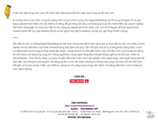  
	
  
chăm sóc tập trung một cách tốt nhất, việc thống kê phân tích hiệu quả cũng chuẩn xác hơn.
Xu hướng thứ tư của CRO, cũng là hướng nằm trong xu thế chung của Digital Marketing tại VN trong thời gian tới, là xây
dựng website thân thiện với các thiết bị di động để gia tăng CR. Đây có lẽ đang là lý do lớn nhất khiến các doanh nghiệp
Việt Nam đang gấp rút chạy đua đầu tư xây dựng lại website khi nhận được các con số thống kê về tỷ lệ người dùng
mobile/tablet để truy cập website đã bỏ xa số người truy cập từ desktop và tiếp tục gia tăng nhanh chóng.
---
Trên đây là các xu hướng Digital Marketing tại Việt Nam trong năm 2016 theo quan sát và thực tiễn tư vấn cho nhiều doanh
nghiệp lớn tại Việt Nam của Time Universal trong thời gian vừa qua. Trên thế giới, một số xu hướng khác đang được chú ý
như Wearable Technology (Công nghệ đeo được - Apple Watch là một điển hình), hay mới đây CEO của Facebook đăng
tải một status nói rằng ông cùng với những người làm công nghệ hàng đầu thế giới đang ngồi lại và bàn bạc nhiều về
Virtual Reality - Thực tại ảo, được coi là sự chuyển đổi hoàn toàn cách trải nghiệm của người dùng, đưa người dùng tiến tới
việc tiếp cận thông tin phong phú, đa dạng và thú vị hơn rất nhiều. Những xu hướng này cũng còn khá mới mẻ trên toàn
thế giới, và nó phụ thuộc nhiều vào thiết bị, chúng tôi cho rằng ngay trong năm 2016, thị trường Việt Nam mới chỉ dừng ở
mức nghe ngóng.
- CẢM ƠN -
TIME UNIVERSAL
http://www.timeuniversal.vn
HANOI
R.1903 Thanh Cong Tower - 57 Lang Ha, Ba Dinh Dist., Hanoi
Tel: 04-3513-2783/ 84
HOCHIMINH CITY
R.303 Thien Son Plaza - 800 Nguyen Van Linh, Dist.7, HCM City
Tel: 08-5411-0751/ 52
HOTLINE: 093-460-6886
 