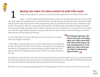  
	
  
“
’’
Quảng cáo video và video content sẽ phát triển mạnh
Không còn nghi ngờ gì nữa, quảng cáo và content sử dụng video sẽ là xu thế nổi bật của năm 2016.
Trong 1 - 2 năm trở lại đây, người dùng VN đã quen với việc xem nội dung dạng video hơn. Theo các báo
cáo ngành digital thì tỉ lệ người dùng truy cập internet để xem các video gia tăng đáng kể. Xem video cũng là hành động
đứng trong nhóm đầu về thói quen khi online của người dùng. Việc các website phân phối nội dung có số lượng truy cập
lớn đã chú trọng đầu tư nhiều hơn vào giao diện web tương thích với thiết bị người dùng (responsive design) cũng khiến
cho thói quen này ngày càng được củng cố. Video là mảnh đất màu mỡ cho quảng cáo, vì nó không tốn kém như quảng
cáo truyền hình, người dùng chủ động hơn trong việc quyết định xem tiếp hay không, và thời lượng không hạn chế cho
phép sáng tạo nội dung quảng cáo đa dạng.
Tuy nhiên, điều đáng nói là sự thay đổi trong chính sách quảng cáo và sử dụng
video của Google và Facebook.
“Tin lành đồn xa” rằng Google sẽ sớm cho hiển thị video quảng cáo trong kết quả
tìm kiếm. Với hàng tỷ video hiện có trên Youtube và đa dạng hình thức quảng cáo,
thay đổi này của Google sẽ tạo ra một làn sóng thực sự đối với Video Ads. Và sẽ
thật khó đoán trước là người dùng sẽ còn được nhìn thấy các quảng cáo video ở
đâu nữa.
Và Facebook, như bạn đã thấy sự thay đổi chóng mặt trong mấy tuần vừa qua, khi ông lớn này cho các video bật tự động
trên feed của người dùng. Chưa bao giờ lượng content bằng video lại được tiêu thụ nhiều đến thế. Tốc độ tăng trưởng lượt
xem video trên Facebook trong thời gian ngắn qua là 50% (con số do FB cung cấp).
Nắm được thói quen của người dùng không mấy khi chủ động bật xem video trên news feed, trừ khi nó được đi kèm bởi
1	
  
Theo thống kê gần đây, Việt
Nam là quốc gia có số lượng
người xem video online phát
triển nhanh nhất trong số các
quốc gia Đông Nam Á và số
người xem video online qua
các thiết bị di động đang
tăng rất nhanh.
 