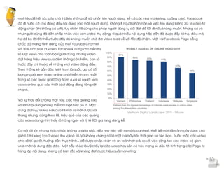  
	
  
một tiêu đề hết sức gây chú ý (điều không dễ với phần lớn người dùng, kể cả các nhà marketing, quảng cáo), Facebook
đã đi nước cờ chủ động đẩy nội dung vào mắt người dùng. Không ít người phàn nàn về việc tốn dung lượng 3G vì video tự
động chạy (khi không có wifi), tuy nhiên FB cũng cho phép người dùng tự cài đặt để tắt đi nếu không muốn. Nhưng có vẻ
như người dùng đã dần chấp nhận việc xem video thụ động, vì quá nhiều nội dung hấp dẫn đã được đẩy tới họ, điều mà
họ đã bỏ lỡ rất nhiều trước đây do không muốn chờ đợi video load về với tốc độ chậm. Một vài Facebook Page bỗng
chốc đã mang hình dáng của một Youtube Channel
với 90% các post là video. Facebook cũng cho hiển thị
số lượt views cho toàn bộ người dùng, những video
đạt hàng triệu view qua đêm không còn hiếm, con số
trước đây chỉ thuộc về những viral video đứng đầu.
Theo thống kê gần đây, Việt Nam là quốc gia có số
lượng người xem video online phát triển nhanh nhất
trong số các quốc gia Đông Nam Á và số người xem
video online qua các thiết bị di động đang tăng rất
nhanh.
Với sự thay đổi chóng mặt này, các nhà quảng cáo
và làm nội dung không thể làm ngơ hay bỏ lỡ. Mặc
dùng dịch vụ Video Ads của FB mới ra mắt được vài
tháng nhưng, cũng theo FB, hiệu quả của các quảng
cáo video đang nhìn thấy rõ hàng ngày với tỷ lệ ROI gia tăng đáng kể.
Cơ hội rất lớn nhưng thách thức không phải là nhỏ. Nếu như việc viết ra một đoạn text, thiết kế một tấm ảnh gây được chú
ý khó 1 thì sáng tạo 1 video thú vị khó 10. Và không chừng nó là một cái bẫy tốn thời gian và tiền bạc. Trước mắt, các video
chia sẻ bí quyết, hướng dẫn thực hành... dễ được chấp nhận và an toàn hơn cả, so với việc sáng tạo các video có gien
viral nhờ nội dung độc đáo. Một bẫy khác là việc lấy lại các video hay sẵn có trên mạng sẽ dẫn tới tình trạng các Page bị
trùng lặp nội dung, không có bản sắc và không đạt được hiệu quả marketing.
Vietnam Digital Landscape 2015 – Moore
 