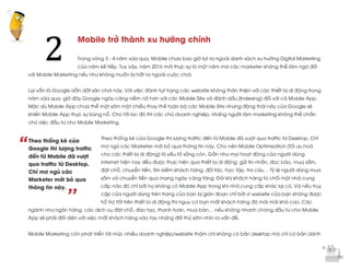  
	
  
“
’’
Mobile trở thành xu hướng chính
Trong vòng 3 - 4 năm vừa qua, Mobile chưa bao giờ lọt ra ngoài danh sách xu hướng Digital Marketing
của năm kế tiếp. Tuy vậy, năm 2016 mới thực sự là một năm mà các marketer không thể làm ngơ đối
với Mobile Marketing nếu như không muốn bị hất ra ngoài cuộc chơi.
Lại vẫn là Google dẫn dắt sân chơi này. Với việc đánh tụt hạng các website không thân thiện với các thiết bị di động trong
năm vừa qua, giờ đây Google ngày càng niềm nở hơn với các Mobile Site và đánh dấu (Indexing) đối với cả Mobile App.
Mặc dù Mobile App chưa thể một sớm một chiều thay thế toàn bộ các Mobile Site nhưng động thái này của Google sẽ
khiến Mobile App thực sự bùng nổ. Cho tới lúc đó thì các chủ doanh nghiệp, những người làm marketing không thể chần
chừ việc đầu tư cho Mobile Marketing.
Theo thống kê của Google thì lượng traffic đến từ Mobile đã vượt qua traffic từ Desktop. Chỉ
mơ ngủ các Marketer mới bỏ qua thông tin này. Cho nên Mobile Optimization (tối ưu hoá
cho các thiết bị di động) là yếu tố sống còn. Gần như mọi hoạt động của người dùng
internet hiện nay đều được thực hiện qua thiết bị di động: gửi tin nhắn, đọc báo, mua sắm,
đặt chỗ, chuyển tiền, tìm kiếm khách hàng, đối tác, học tập, tra cứu… Tỷ lệ người dùng mua
sắm và chuyển tiền qua mạng ngày càng tăng. Đôi khi khách hàng từ chối một nhà cung
cấp nào đó chỉ bởi họ không có Mobile App trong khi nhà cung cấp khác lại có. Và nếu truy
cập của người dùng trên trang của bạn bị gián đoạn chỉ bởi vì website của bạn không được
hỗ trợ tốt trên thiết bị di động thì nguy cơ bạn mất khách hàng đó mãi mãi khá cao. Các
ngành như ngân hàng, các dịch vụ đặt chỗ, đào tạo, thanh toán, mua bán… nếu không nhanh chóng đầu tư cho Mobile
App sẽ phải đối diện với việc mất khách hàng vào tay những đối thủ sớm nhìn ra vấn đề.
Mobile Marketing còn phát triển tới mức nhiều doanh nghiệp/website thậm chí không có bản desktop mà chỉ có bản dành
2	
  
Theo thống kê của
Google thì lượng traffic
đến từ Mobile đã vượt
qua traffic từ Desktop.
Chỉ mơ ngủ các
Marketer mới bỏ qua
thông tin này.
 