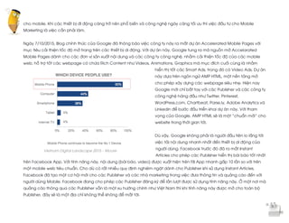  
	
  
cho mobile. Khi các thiết bị đi động càng trở nên phổ biến và công nghệ ngày càng tối ưu thì việc đầu tư cho Mobile
Marketing là việc cần phải làm.
Ngày 7/10/2015, Blog chính thức của Google đã thông báo việc công ty này ra mắt dự án Accelerated Mobile Pages với
mục tiêu cải thiện tốc độ mở trang trên các thiết bị di động. Với dự án này, Google tung ra mã nguồn mở Accelarated
Mobile Pages dành cho các đơn vị sản xuất nội dung và các công ty công nghệ, nhằm cải thiện tốc độ của các mobile
web, hỗ trợ tốt các webpage có chứa Rich Content như Videos, Animations, Graphics mà mục đích cuối cùng là nhằm
hiển thị tốt các Smart Ads, trong đó có Video Ads. Dự án
này dựa trên ngôn ngữ AMP HTML, một nền tảng mở
cho phép xây dựng các webpage siêu nhẹ. Hiện nay
Google mới chỉ bắt tay với các Publisher và các công ty
công nghệ hàng đầu như Twitter, Pinterest,
WordPress.com, Chartbeat, Parse.ly, Adobe Analytics và
Linkedin để bước đầu triển khai dự án này. Với tham
vọng của Google, AMP HTML sẽ là một “chuẩn mới” cho
website trong thời gian tới.
Dù vậy, Google không phải là người đầu tiên lo lắng tới
việc tải nội dung nhanh nhất đến thiết bị di động của
người dùng. Facebook trước đó đã ra mắt Instant
Articles cho phép các Publisher hiển thị bài báo tốt nhất
trên Facebook App. Với tính năng này, nội dung (bài báo, video) được xuất hiện trên FB App nhanh gấp 10 lần so với trên
một mobile web tiêu chuẩn. Cho dù có rất nhiều quy định nghiêm ngặt dành cho Publisher khi sử dụng Instant Articles,
Facebook đã tạo một cơ hội mới cho các Publisher và các nhà marketing trong việc đưa thông tin và quảng cáo đến với
người dùng Mobile. Facebook đang cho phép các Publisher đăng ký để lần lượt được sử dụng tính năng này. Ở một nơi mà
quảng cáo thông qua các Publisher vẫn là một xu hướng chính như Việt Nam thì khi tính năng này được mở cho toàn bộ
Publisher, đây sẽ là một địa chỉ không thể không để mắt tới.
Vietnam Digital Landscape 2015 – Moore
 